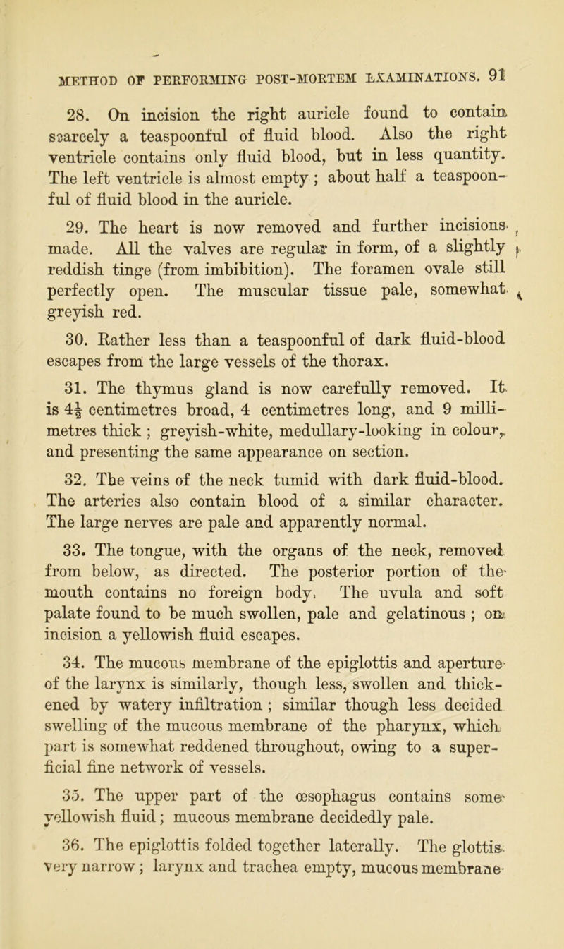 28. On mcision the right auricle found to contain SBarcely a teaspoonful of liuid blood. Also the right ventricle contains only fluid blood, but in less quantity. The left ventricle is almost empty ; ahout half a teaspoon- ful of fluid blood in the auricle. 29. The heart is now removed and further incisions- made. All the valves are regulär in form, of a slightly reddish tinge (from imbihition). The foramen ovale still perfectly open. The muscular tissue pale, somewhat greyish red. 30. Rather less than a teaspoonful of dark fluid-blood escapes from the large vessels of the thorax. 31. The thymus gland is now carefuUy removed. It is 4^ centimetres hroad, 4 centimetres long, and 9 milli- metres thick ; greyish-white, medullary-looking in colour,. and presenting the same appearance on section. 32. The veins of the neck tumid with dark fluid-hlood. The arteries also contain blood of a similar character. The large nerves are pale and apparently normal. 33. The tongue, with the organs of the neck, removed- from below, as directed. The posterior portion of the- mouth contains no foreign body, The uvula and soft palate found to he much swollen, pale and gelatinous ; om incision a yellowish fluid escapes. 34. The mucous membrane of the epiglottis and aperture- of the larynx is similarly, though less, swollen and thick- ened by watery Infiltration ; similar though less decided swelling of the mucous membrane of the pharynx, which part is somewhat reddened throughout, owing to a super- ficial fine network of vessels. 35. The upper part of the oesophagus contains some' yellomsh fluid; mucous membrane decidedly pale. 36. The epiglottis folded together laterally. The glottis- very narrow; larynx and trachea empty, mucous membrane-