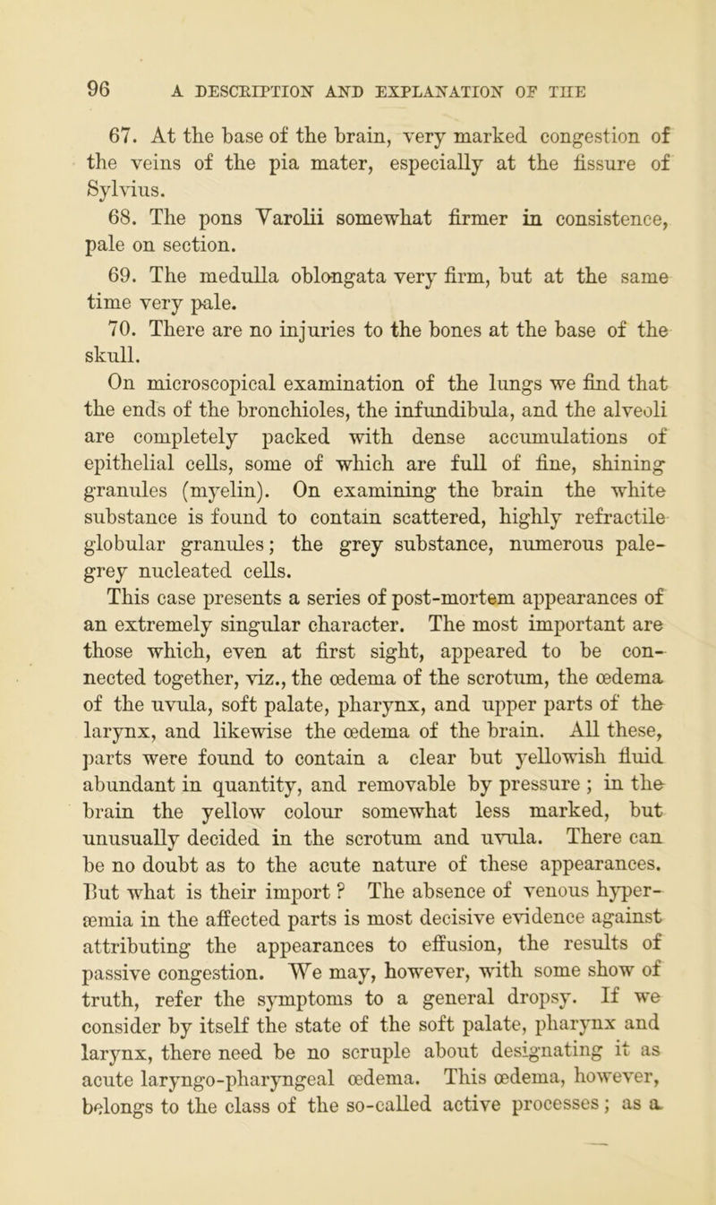 67. At tlie base of tbe brain, very marked congestion of the veins of tbe pia mater, especially at tbe bssure of Sylvius. 68. Tbe pons Yarolii somewbat firmer in consistence, pale on section. 69. Tbe meduUa oblongata very firm, but at tbe same time very pale. 70. Tbere are no injuries to tbe bones at tbe base of tbe skull. On microscopical examination of tbe lungs we find that tbe ends of tbe broncbioles, tbe infundibula, and tbe alveoli are completely packed witb dense accumulations of epithelial ceUs, some of wbieb are full of fine, sbining granules (myelin). On examining tbe brain tbe wbite substance is found to eontain scattered, bighly refractile globular granules; tbe grey substance, numerous pale- grey nucleated cells. Tbis case presents a series of post-mortem appearances of an extremely singulär charaeter. Tbe most important are those wbieb, even at first sigbt, appeared to be con- nected together, viz., tbe oedema of tbe scrotum, tbe oedema of tbe uvula, soft palate, pbarynx, and upper parts of tbe larynx, and likewise tbe cedema of the brain. All these, ])arts were found to eontain a clear but yellowisb fiuid abundant in quantity, and removable by pressure ; in tbe brain tbe yellow colour somewbat less marked, but unusually decided in tbe scrotum and uvula. Tbere can be no doubt as to the acute nature of these appearances. But wbat is tbeir import ? The absence of venous byper- sßinia in tbe affected parts is most decisive evidence against attributing the appearances to efiusion, tbe results of passive congestion. We may, bowever, witb some sbow of truth, refer tbe sjTuptoms to a general dropsy. If we consider by itself tbe state of tbe soft palate, pbarynx and larynx, tbere need be no scruple about designating it as acute laryngo-pharyngeal oedema. Tbis oedema, bowever, belongs to tbe dass of tbe so-called active processes; as a