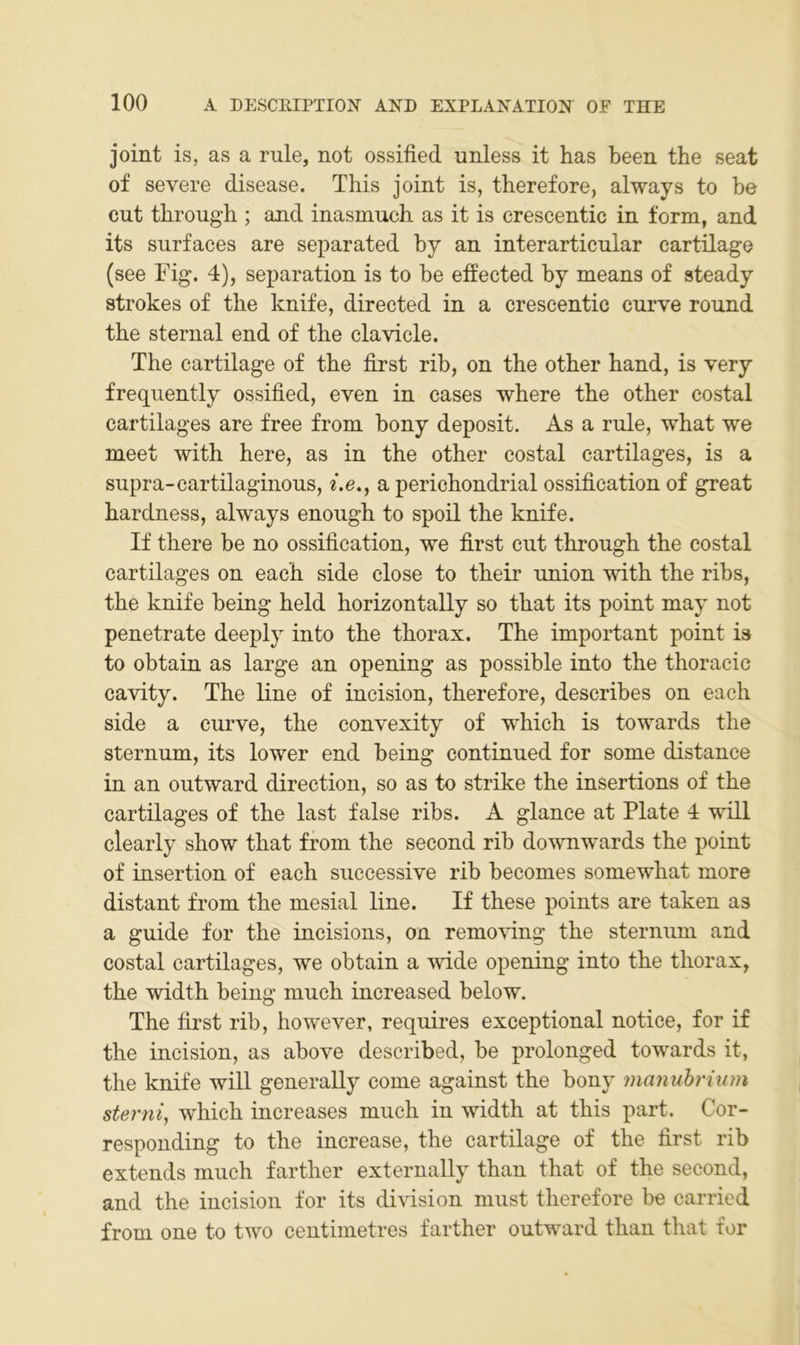 joint is, as a mle, not ossified unless it has been the seat of severe disease. This joint is, therefore, always to be cut through ; and inasmuch as it is crescentic in form, and its surfaces are separated by an interarticnlar cartilage (see Fig. 4), Separation is to be effected by means of steady strokes of tlie knife, directed in a crescentic curve round the sternal end of the clavicle. The cartilage of the first rib, on the other hand, is very frequently ossified, even in cases where the other costal cartilages are free from bony deposit. As a rule, what we meet with here, as in the other costal cartilages, is a supra-cartilaginous, i.e., a perichondrial ossification of great hardness, always enough to spoil the knife. If there be no ossification, we first cut through the costal cartilages on each side dose to their union with the ribs, the knife being held horizontally so that its point may not penetrate deeply into the thorax. The important point is to obtain as large an opening as possible into the thoracic cavity. The line of incision, therefore, describes on each side a curve, the convexity of which is towards the Sternum, its lower end being continued for some distance in an outward direction, so as to strike the insertions of the cartilages of the last false ribs. A glance at Plate 4 will clearly show that from the second rib downwards the point of insertion of each successive rib becomes somewhat more distant from the mesial line. If these points are taken as a guide for the incisions, on removing the sterniim and costal cartilages, we obtain a wide opening into the thorax, the width being much increased below. The first rib, however, requires exceptional notice, for if the incision, as above described, be prolonged towards it, the knife will generally come against the bony manuhrium sterni, which increases much in width at this part. Cor- responding to the increase, the cartilage of the first rib extends much farther externally than that of the second, and the incision for its division must therefore be carried from one to two centimetres farther outward than that for