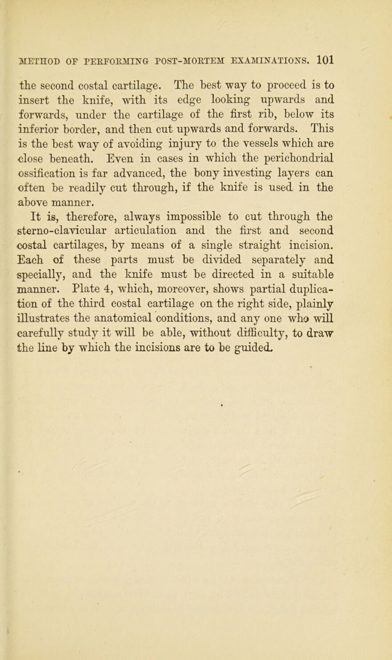 the second costal cartilage. The best way to proceed is to insert the knife, with its edge looking upwards and forwards, under the cartilage of the first rib, below its inferior border, and then ent npwards and forwards. This is the best way of avoiding injury to the vessels which are dose beneath. Even in cases in which the perichondrial ossification is far advanced, the bony investing layers can often be readily cut through, if the knife is used. in the above manner. It is, therefore, always impossible to ent through the sterno-clavicnlar articulation and the first and second costal cartilages, by means of a single straight incision. Each of these parts must be divided separately and specially, and the knife must be directed in a suitable manner. Plate 4, which, moreover, shows partial duplica- tion of the third costal cartilage on the right side, plainly illustrates the anatomical conditions, and any one who will carefully study it will be able, without difiiculty, to draw the line by which the incisions are to be guided.