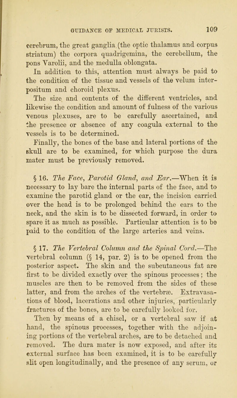 cerebrum, tbe great ganglia (the optic tlialamus and corpus Striatum) the Corpora quadrigemina, the cerebellum, the pons Yarolii, and the medulla oblongata. In addition to this, attention mnst always be paid to the condition of the tissne and vessels of the velum inter- positnm and choroid plexus. The size. and contents of the different ventricles, and likewise the condition and amonnt of fnlness of the varions venous plexuses, are to be carefully ascertained, and the presence or absence of any coagula external to the vessels is to be determined. Finally, the bones of the base and lateral portions of the skuU are to be examined, for which purpose the dura mater must be previously removed. § 16. The Face^ Parotid Gland, and Ear.—‘When it is necessary to lay bare the internal parts of the face, and to examine the parotid gland or the ear, the incision carried over the head is to be prolonged behind the ears to the neck, and the skin is to be dissected forward, in order to spare it as much as possible. Particular attention is to be paid to the condition of the large arteries and veins. § 17. The Vertebral Column and the Sjnnal Cord.—The vertebral column (§ 14, par. 2) is to be opened from the posterior aspect. The skin and the subcutaneous fat are first to be divided exactly over the spinous processes; the muscles are then to be removed from the sides of these latter, and from the arches of the vertebrae. Extravasa- tions of blood, lacerations and other injuries, particularly fractures of the bones, are to be carefully looked for. Then by means of a chisel, or a vertebral saw if at band, the spinous processes, together with the adjoin- ing portions of the vertebral arches, are to be detached and removed. The dura mater is now exposed, and after its external surface has been examined, it is to be carefully slit open longitudinally, and the presence of any serum, or