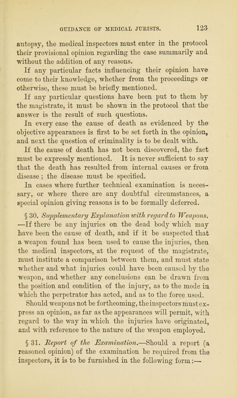 aiitopsy, the medical inspectors mnst enter in the protocoL their provisional opinion regarding the case summarily and without the addition of any reasons. If any particiilar facts induencing their opinion have come to their knowledge, whether from the proceedings or otherwise, these mnst he hriedy mentioned. If any particular qnestions have been put to them by the magistrate, it must he shown in the protocol that the answer is the result of such questions. In every case the cause of death as evidenced by the objective appearances is first to he set forth in the opinion, and next the question of criminality is to he dealt with. If the cause of death has not heen discovered, the fact must he expressly mentioned. It is never sufficient to say that the death has resulted from internal causes or from disease; the disease must he specified. In cases where further technical examination is neces- sary, or where there are any doubtful circumstances, a special opinion giving reasons is to he formally deferred. § 30. Siqjplementary Explanation with regard to Weapons, —If there he any injuries on the dead body which may have been the cause of death, and if it he suspected that a weapon found has been used to cause the injuries, then the medical inspectors,. at the request of the magistrate, must institute a comparison hetween them, and must state whether and what injuries could have heen caused by the weapon, and whether any conclusions can he drawn from the Position and condition of the injury, as to the mode in which the perpetrator has acted, and as to the force used. Should weapons not he forthcoming, the inspectors must ex- press an opinion, as far as the appearances will permit, with regard to the way in which the injuries have originated, and with reference to the nature of the weapon employed. § 31. Report of the Examination.—Should a report (a reasoned opinion) of the examination he required from the inspectors, it is to he furnished in the following form:—