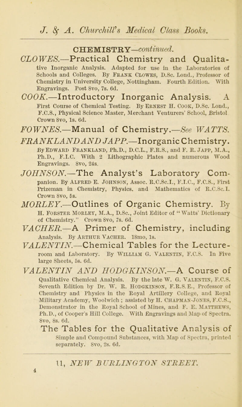 CHEMISTRY—continued. CLOWES.—Practical Chemistry and Qualita- tive Inorganic Analysis. Adapted for use in the Laboratories of Schools and Colleges. By Frank Clowes, D.Sc. Lond., Professor of Chemistry in TJniversity College, Nottingham. Fourth Edition. With Engravings. Post 8vo, 7s. 6d. COOK.—Introductory Inorganic Analysis. A First Course of Chemical Testing. ByERNEST H. Cook, D.Sc. Lond., F.C.S., Physical Science Master, Merchant Venturers’ School, Bristol Crown 8vo, Is. 6d. i^’OTFiVAÄ—Manual of Chemistry.—WATTS. FRANKLAND AND .JAPP.—Inorganic Chemistry. ByEDWARP Frankland, Ph.D., D.C.L., F.E.S., and F. E. Japp, M.A., Ph.D., F.I.C. With 2 Lithographie Plates and numerous Wood Engravings. 8vo, 24s. JOHNSON.—The Analyst’s Laboratory Com- panion. By Alfred E. Johnson, Assoc. Pv.C.Sc.I., F.I.C., F.C.S., Fii-st Prizeman in Chemistry, Physics, and Mathematics of E.C.Sc.I. Crown 8vo, 5s. MORLEY.—Outlines of Organic Chemistry. By H. Förster Morley, M.A., D.Sc., Joint Editor of “ Watts’ Dictionary of Chemistry.” Crown8vo, 7s. 6d. VACHER.—A Primer of Chemistry, including Analysis. By Arthur Vacher. 18mo, Is. VALENTIN.—Chemical Tables for the Lecture- room and Laboratory. By William G. Valentin, F.C.S. In Five large Sheets, 5s. 6d. VALENTIN AND HODGKINSON.—A Course of Qualitative Chemical Analysis. By the late W. G. Valentin, F.C.S. Seventh Edition by Dr. W. E. Hodgkinson, F.E.S. E., Professor of Chemistry and Physics in the Eoyal Artillery College, and Eoyal Military Academy, Woolwich ; assisted by H. Chapman-Jones, F.C.S., Demonstrator in the Eoyal School of Mines, and F. E. Matthews, Ph.D., of Cooper’s Hill College. With Engravings and Map of Spectra. 8vo, 8s. 6d. The Tables for the Qualitative Analysis of Simple and Compound Substances, with Map of Spectra, printed separately. 8vo, 2s. 6d.