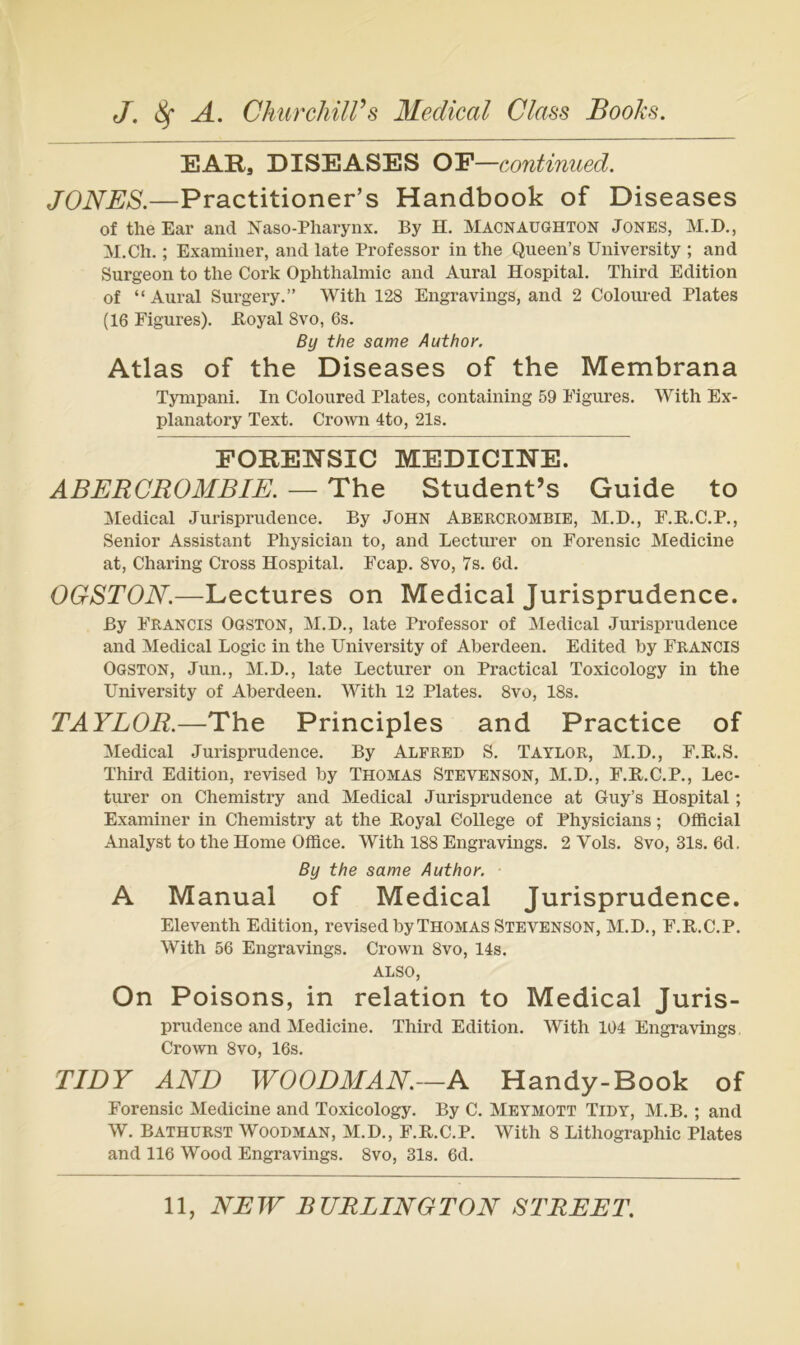 EARs DISEASES OE—continiied. JONES.—Practitioner’s Handbook of Diseases of the Ear and Naso-Pharynx. By H. Macnaughton Jones, M.D., M.Ch.; Examiner, and late Professor in the Queen’s Uiiiversity ; and Surgeon to the Cork Ophthalmie and Aural Hospital. Third Edition of “ Aural Surgery.” With 128 Engravings, and 2 Coloured Plates (16 Figures). Boyal 8vo, 6s. By the same Author. Atlas of the Diseases of the Membrana Tympani. In Coloured Plates, containing 59 Figures. With Ex- planatory Text. Crown 4to, 21s. FORENSIC MEDICINE. ABERCROMBIE. — The Student’s Guide to Aledical Jurisprudence. By John Abercrombie, M.D., F.B.C.P., Senior Assistant Physician to, and Lecturer on Forensic Medicine at, Charing Cross Hospital. Feap. 8vo, 7s. 6d. OGSTON.—Lectures on Medical Jurisprudence. By Francis Oqston, M.D., late Professor of Medical Jurisprudence and Medical Logic in the University of Aberdeen. Edited by Francis Ogston, Jun., M.D., late Lecturer on Practical Toxicology in the University of Aberdeen. With 12 Plates. 8vo, 18s. TAYLOR.—The Principles and Practice of Medical Jurisprudence. By Alfred S. Taylor, M.D., F.R.S. Third Edition, revised by Thomas Stevenson, M.D., F.R.C.P., Lec- turer on Chemistry and Medical Jurisprudence at Guy’s Hospital; Examiner in Chemistry at the Boyal College of Physicians; Offleial Analyst to the Home Office. With 188 Engravings. 2 Vols. 8vo, 31s. 6d. By the same Author. A Manual of Medical Jurisprudence. Eleventh Edition, revised by Thomas Stevenson, M.D., F.B.C.P. With 56 Engravings. Crown 8vo, 14s. ALSO, On Poisons, in relation to Medical Juris- prudence and Medicine. Third Edition. With 104 Engravings, Crown 8vo, 16s. TIDY AND WOODMAN.—A Handy-Book of Forensic Medicine and Toxicology. By C. Meymott Tidy, M.B. ; and W. Bathurst Woodman, M.D., F.B.C.P. With 8 Lithographie Plates and 116 Wood Engravings. 8vo, 31s. 6d.