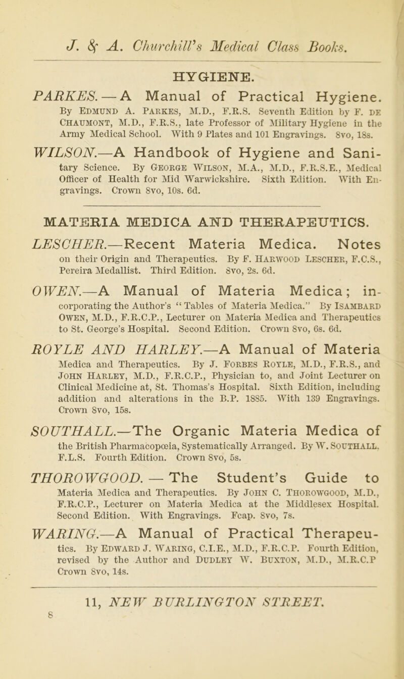 HYGIENE. PARKES. — A Manual of Practical Hygiene. By Edmund A. Parkes, M.D., E.E.S. Seventh Edition by F. de Chaümont, M.D., F.R.S., late Professor of Military Hygiene in the Army Medical School. With 9 Plates and 101 Engravings. 8vo, 18s. WILSON.—A Handbook of Hygiene and Sani- tary Science. By George Wilson, M.A., M.D., F.B.S.E., Medical Officer of Health for Mid Warwickshire. Sixth Edition. With Eii- gravings. Crown 8vo, 10s. 6d. MATERIA MEDICA AND THERAPEUTICS. LESGHER.—Recent Materia Medica. Notes on their Origin and Therapeutics. By F. Harwood Lescher, F.C.S., Pereira Medallist. Third Edition. 8vo, 2s. 6d. OWEN.—A Manual of Materia Medica; in- corporating the Author’s “ Tables of Materia Medica.” By Isambard Owen, M.D., F.R.C.P., Lecturer on Materia Medica and Therapeutics to St. George’s Hospital. Second Edition. Crown 8vo, 6s. 6d. ROYLE AND HARLEY.—A Manual of Materia Medica and Therapeutics. By J. Forbes Rotle, M.D., F.R.S., and John Harley, M.D., F.R.C.P., Physician to, and Joint Lecturer on Clinical Medicine at, St. Thomas’s Hospital. Sixth Edition, including addition and alterations in the B.P. 1885. With 139 Engravings. Crown Svo, 15s. SOUTHALL.—The Organic Materia Medica of the British Pharmacopoeia, Systeinatically Arranged, By W. SouTHALL. F.L.S. Fourth Edition. Crown 8vo, 5s. THOROWGOOD. — The Student’s Guide to Materia Medica and Therapeutics. By John C. Thorowgood, M.D., F.R.C.P., Lecturer on Materia Medica at the Middlesex Hospital. Second Edition. With Engravings. Fcap. 8vo, 7s. WARING.—A Manual of Practical Therapeu- tics. By Edward J. Waring, C.I.E., M.D., F.R.C.P. Foiu-th Edition, revised by the Author and Dudley W. Buxton, M.D., M.R.C.P Crown 8vo, 14s. 11, NEW BURLINGTON STREET.