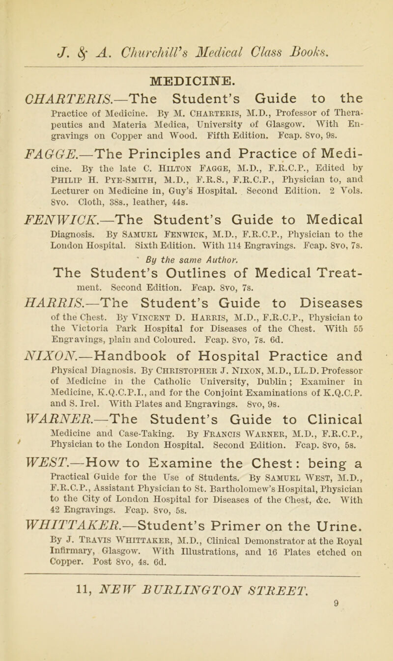 MEDICINE. GHARTERIS.—ThQ Student’s Guide to the Practice of Medicine. By M. Charteris, M.D., Professor of Thera- peutics and Materia Medica, University of Glasgow. With En- gravings on Copper and Wood. Fifth Edition. Fcap. 8vo, 9s. FAGGE.—The Principles and Practice of Medi- cine. By the late C. Hllton Fagge, M.D., F.B.C.P., Edited by Philip H. Pye-Smith, M.D., F.R.S., F.B.C.P., Physician to, and Lectui’er on Medicine in, Guy’s Hospital. Second Edition. 2 Yols. 8vo. Cloth, 38s., leather, 44s. FENWICK.—The Student’s Guide to Medical Diagnosis. By Samuel Fenwick, M.D., F.B.C.P., Physician to the London Hospital. Sixth Edition. With 114 Engravings. Fcap. 8vo, 7s. ■ By the same Author. The Student’s Outlines of Medical Treat- ment. Second Edition. Fcap. 8vo, 7s. HARRIS.—The Student’s Guide to Diseases of the ehest. By Yincent D. Harris, M.D., F.E..C.P., Physician to the Victoria Park Hospital for Diseases of the Chest. With 55 Engravings, plain and Colonred. Fcap. 8vo, 7s. 6d. NIXON.—Handbook of Hospital Practice and Physical Diagnosis. By Christopher J. Nixon, M.D., LL.D. Professor of Medicine in the Catholic University, Dublin; Examiner in Medicine, K.Q.C.P.I., and for the Conjoint Examinations of K.Q.C.P. and S. Irel. With Plates and Engravings. 8vo, 9s. WARNER.—The Student’s Guide to Clinical Medicine and Case-Taking. By Francis Warner, M.D., F.B.C.P., Physician to the London Hospital. Second Edition. Fcap. 8vo, 5s. WEST.—How to Examine the Chest: being a Practical Guide for the Use of Students. By Samuel West, M.D., F.B.C.P., Assistant Physician to St. Bartholomew’s Hospital, Physician to the City of London Hospital for Diseases of the Chest, &c. With 42 Engravings. Fcap. 8vo, 5s. WHITTAKER.—Student’s Primer on the Urine. By J. Travis Whittaker, M.D., Clinical Demonstrator at the Boyal Inflrniary, Glasgow. With Illustrations, and 16 Plates etched on Copper. Post 8vo, 4s. 6d. 11, NEW B URLINGTON STREET.