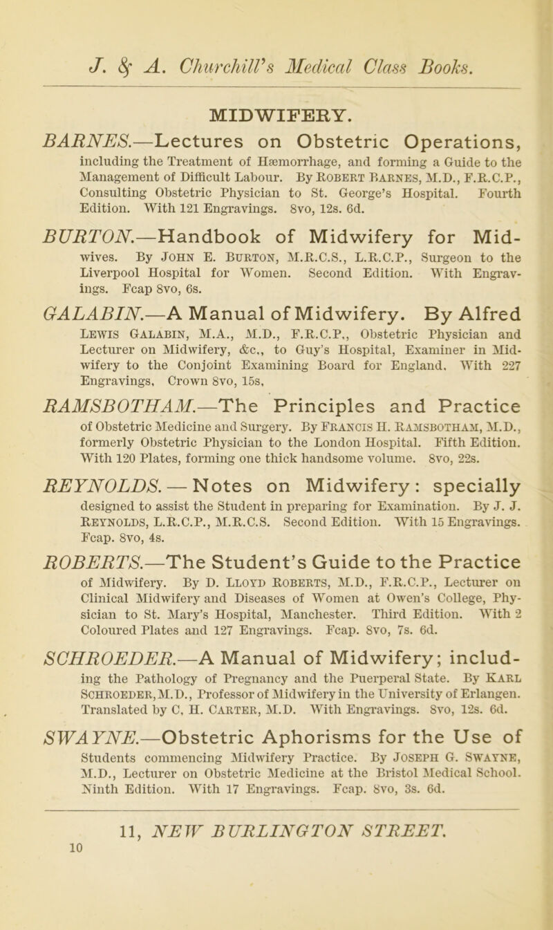 MIDWIFERY. BARNES.—Lectures on Obstetric Operations, including the Treatment of Haemorrhage, and forming a Guide to the Management of Difflcult Labour. By Robert Barnes, M.D., F.R.C.P., Consulting Obstetric Physician to St. George’s Hospital. Fourth Edition. With 121 Engravings. 8vo, 12s. 6d. BURTON.—Handbook of Midwifery for Mid- wives. By John E. Burton, M.R.C.S., L.R.C.P., Surgeon to the Liverpool Hospital for Women. Second Edition. With Engrav- ings. Fcap 8vo, 6s. GALABIN.—A Manual of Midwifery. By Alfred Lewis Galabin, M.A., M.D., F.R.C.P., Obstetric Physician and Lecturer on Midwifery, &c,, to Guy’s Hospital, Examiner in Mid- wifery to the Conjoint Examining Board for England. With 227 Engravings, Crown 8vo, 15s, RAMSBOTHAM.—The Principles and Practice of Obstetric Medicine and Surgery. By Francis II. Ramsbotham, M.D., formerly Obstetric Physician to the London Hospital. Fifth Edition. With 120 Plates, forming one thick handsome volume. 8vo, 22s. REYNOLDS. — Notes on Midwifery: specially designed to assist the Student in preparing for Examination. By J. J. Reynolds, L.R.C.P., M.R.C.S. Second Edition. With 15 Engravings. Fcap. 8vo, 4s. ROBERTS.—The Student’s Guide to the Practice of Midwifery. By D. Lloyd Roberts, M.D., F.R.C.P., Lecturer on Clinical Midwifery and Diseases of Women at Owen’s College, Phy- sician to St. Mary’s Hospital, Manchester. Third Edition. With 2 Coloured Plates and 127 Engravings. Fcap. 8vo, 7s. 6d. SCHROEDER.—A Manual of Midwifery; includ- ing the Pathology of Pregnancy and the Puerperal State. By Karl Schroeder,M.D., Professor of Midwifery in the University of Erlangen. Translated by C, H. Carter, M.D. With Engravings. Svo, 12s. 6d. SWAYNE.—Obstetric Aphorisms for the Use of Students commencing Midwifery Practice. By Joseph G. Swayne, M.D., Lecturer on Obstetric Medicine at the Bristol 3Iedical School. Kinth Edition. With 17 Engravings. Fcap. Svo, 3s. 6d. 11, NEW BURLINGTON STREET.