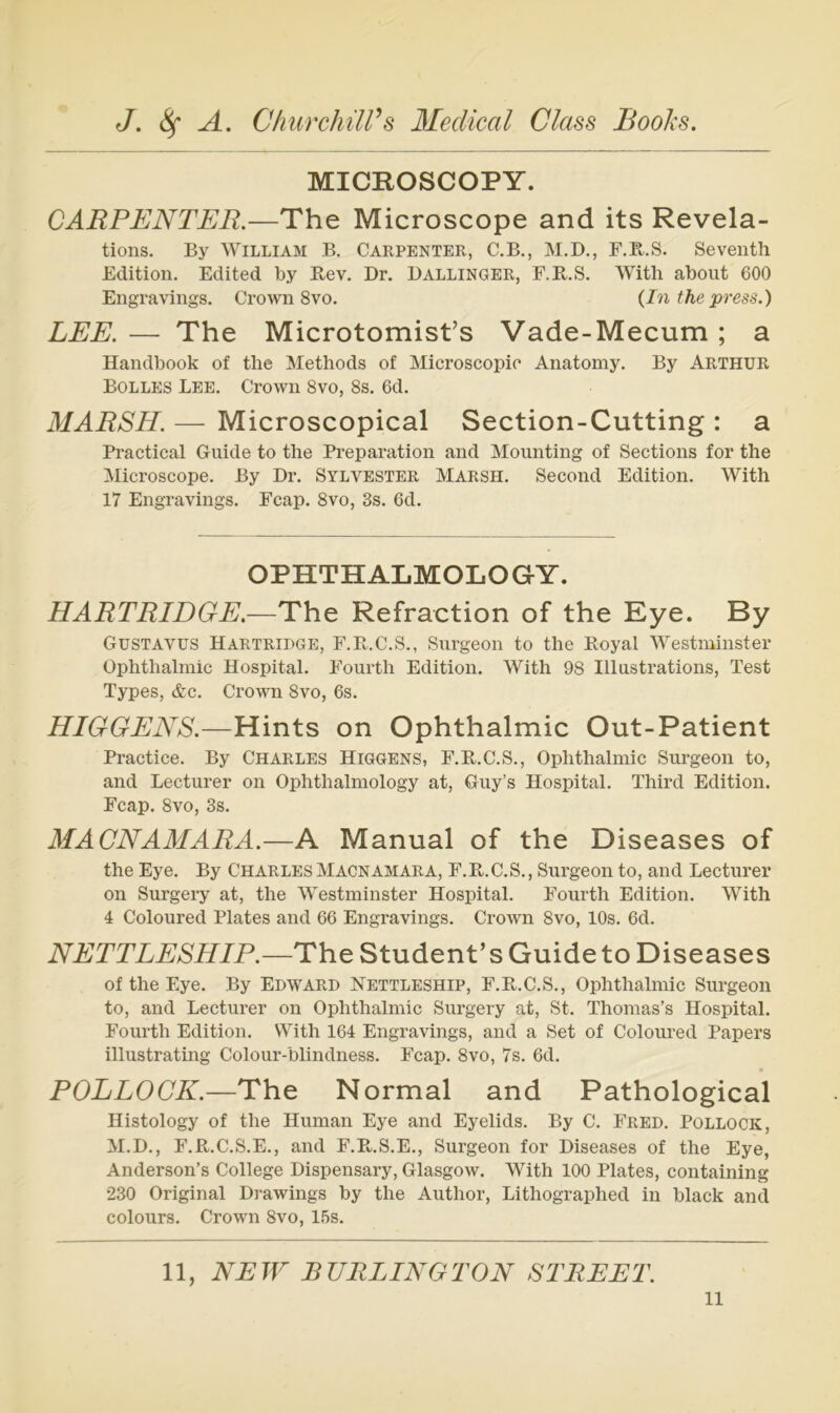 MICROSCOPY. CARPENTER.—The Microscope and its Revela- tions. By William B. Carpenter, C.B., M.D., F.B.S. Seventh Edition. Edited by Pi,ev. Dr. Ballinger, F.R.S. Witb about 600 Engravings. Crown 8vo. {In the press.) LEE. — The Microtomist’s Vade-Mecum ; a Handbook of the Methods of Microscopic Anatomy, By Arthur Bolles Lee, Crown 8vo, 8s. 6d. MARSH. — Microscopical Section-Cutting : a Practical Guide to the Preparation and Mounting of Sections for the Microscope. By Dr, Sylvester Marsh, Second Edition. With 17 Engravings. Fcap. 8vo, 3s. 6d, OPHTHALMOLOG-Y. HARTRIDGE.—The Refraction of the Eye. By Gustavus Hartriuge, F.E.C.S., Surgeon to the Boyal ^Vestminster Ophthalmie Hospital. Fourth Edition. With 98 Illustrations, Test Types, <fcc. Crown 8vo, 6s. HIGGENS.—Hints on Ophthalmie Out-Patient Practice. By Charles Higgens, F.R.C.S., Ophthalmie Surgeon to, and Lecturer on Ophthalmology at, Guy’s Hospital. Third Edition. Fcap. 8vo, 3s. MACNAMARA.—A Manual of the Diseases of the Eye. By Charles Macnamara, F.K.C.S., Surgeon to, and Lecturer on Surgeiy at, the Westminster Hospital. Foui’th Edition. With 4 Coloured Plates and 66 Engravings, Crown 8vo, 10s. 6d. NETTLESHIP.—The Student’s Guide to Diseases of the Eye. By Edward Nettleship, F.Pv.C.S., Ophthalmie Surgeon to, and Lecturer on Ophthalmie Surgery at. St. Thomas’s Hospital. Fourth Edition. With 164 Engravings, and a Set of Coloured Papers illustrating Colour-blindness. Fcap. 8vo, 7s. 6d. POLLOCK.—The Normal and Pathological Histology of the Human Eye and Eyelids. By C. Fred. Pollock, M.D., F.B.C.S.E., and F.Pk,.S.E., Surgeon for Diseases of the Eye, Anderson’s College Dispensary, Glasgow. With 100 Plates, containing 230 Original Drawings by the Author, Lithographed in black and colours. Crown 8vo, 15s. 11, NEW BURLINGTON STREET.