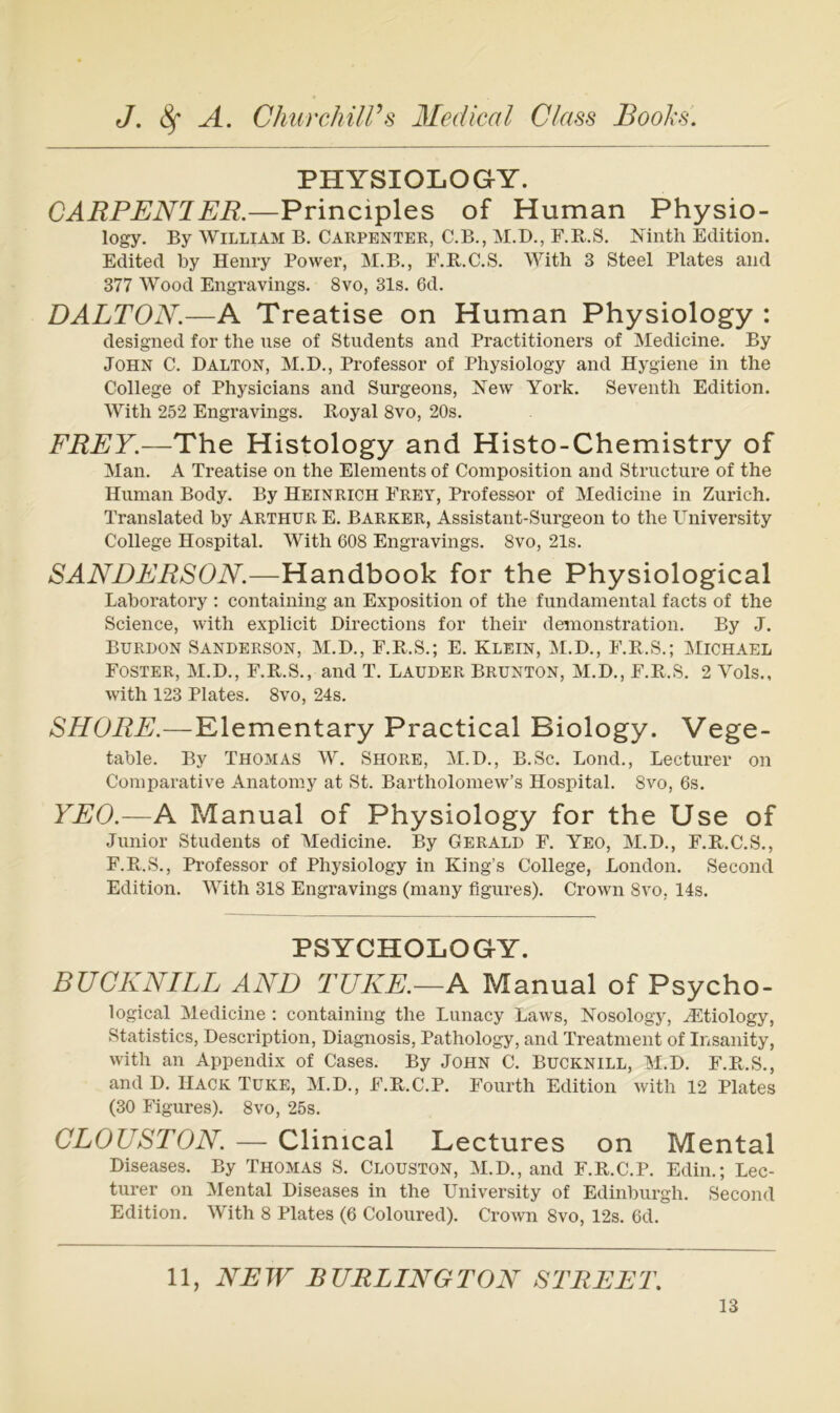 PHYSIOLOGY. CARPENIER.—Principles of Human Physio- logy. By William B. Carpenter, C.B., M.D., F.R.S. Nintli Edition. Edited by Henry Power, M.B., F.R.C.S. With 3 Steel Plates and 377 Wood Engravings. 8vo, 31s. 6d. DALTON.—A Treatise on Human Physiology : designed for the use of Students and Practitioners of Medicine. By John C. Dalton, M.D., Professor of Physiology and Hygiene in the College of Physicians and Surgeons, Noav York. Seventh Edition. With 252 Engravings. Boyal 8vo, 20s. FREY.—The Histology and Histo-Chemistry of Man. A Treatise on the Elements of Composition and Structure of the Human Body. By Heinrich Frey, Professor of Medicine in Zürich. Translated by Arthur E. Barker, Assistant-Surgeon to the University College Hospital. With 608 Engravings. 8vo, 21s. SANDERSON.—Handbook for the Physiological Laboratory : containing an Exposition of the fundamental facts of the Science, with explicit Directions for their demonstration. By J. BuRDON SANDERSON, M.D., F.Pv.S.; E. KLEIN, M.D., F.Pt.S.; Michael Foster, M.D., F.R.S., and T. Lauder Brunton, M.D., F.Pv^.S. 2 Vols., with 123 Plates. 8vo, 24s. SHORE.—Elementary Practical Biology. Vege- table. By Thomas W. Shore, M.D., B.Sc. Lond., Lecturer on Comparative Anatomy at St. Bartholomew’s Hospital. 8vo, 6s. YEO.—A Manual of Physiology for the Use of Junior Students of Medicine. By Gerald F. Yeo, M.D., F.E.C.S., F.B.S., Professor of Physiology in King’s College, London. Second Edition. With 318 Engravings (many figures). Crown 8vo, 14s. PSYCHOLOGY. BUCKNILL AND TUKE.—A Manual of Psycho- logical Medicine : containing the Lunacy Laws, Nosology, ^tiology, Statistics, Description, Diagnosis, Pathology, and Treatment of Insanity, with an Appendix of Cases. By John C. Bucknill, M.H. F.R.S., and D. Hack Tuke, M.D., F.R.C.P. Fourth Edition with 12 Plates (30 Figures). 8vo, 25s. CLOUSTON. — Clinical Lectures on Mental Diseases. By Thomas S. Clouston, M.D., and F.R.C.P. Edin.; Lec- turer on Mental Diseases in the University of Edinburgh. Second Edition. With 8 Plates (6 Coloured). Crown 8vo, 12s. 6d. 11, NEW BURLINGTON STREET.