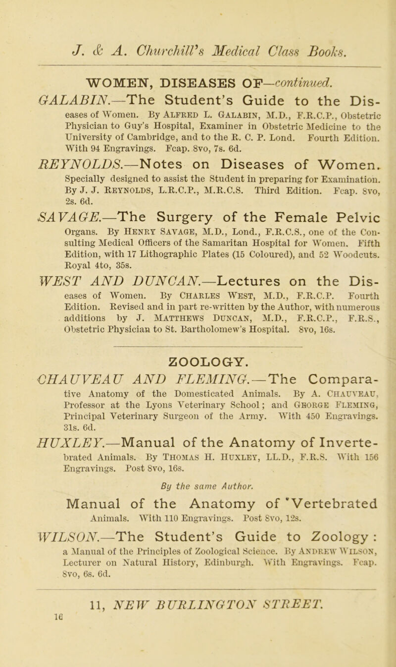 WOMEN, DISEASES OY—continued. GALABIN.—Th.e Student’s Guide to the Dis- eases of Women. By Alfked L. Galabin, M.D., F.K.C.P., Obstetric Physician to Guy’s Hospital, Examiner in Obstetric Medicine to the University of Cambridge, and to the B. C. P. Lond. Fourth Edition. With 94 Engravings. Fcap. 8vo, 7s. 6d. REYNOLDS.—Notes on Diseases of Women. Specially designed to assist the Student in preparing for Examination. By J. J. Reynolds, L.B.C.P., M.R.C.S. Third Edition. Fcap. 8vo, 2s. 6d. SAVAGE.—The Surgery of the Female Pelvic Organs. By Henry Savage, M.D., Lond., F.R.C.S., one of the Con- sulting Medical Officers of the Samaritan Hospital for Women. Fifth Edition, with 17 Lithographie Plates (15 Coloured), and 52 Woodcuts. Royal 4to, 35s. WEST AND DUNCAN.—'Leetnr^B on the Dis- eases of Women. By Charles West, M.D., F.R.C.P. Fourth Edition. Revised and in part re-written by the Author, with numerous additions by J. Matthews Duncan, M.D., F.R.C.P., F.R.S., Obstetric Physician to St. Bartholomew’s Hospital. 8vo, 16s. ZOOLOGY. CHAUVEAU AND FLEMING.~The Compara- tive Anatomy of the Domesticated Animais. By A. Chauveau, Professor at the Lyons Veterinary School; and George Fleming, Principal Veterinary Surgeon of the Army. With 450 Engravings. 31s. 6d. HUXLEY.—Manual of the Anatomy of Inverte- brated Animais. By Thomas H. Hüxley, LL.D., F.R.S. AVith 156 Engravings. Post 8vo, 16s. By the same Author. Manual of the Anatomy of * Vertebrated Animais. With 110 Engravings. Post 8vo, 12s. WILSON.—The Student’s Guide to Zoology : a Manual of the Principles of Zoological Science. By Andrew AVilson, Lecturer on IS^atural History, Edinburgh. Av'ith Engravings. Fcap. 8vo, 6s. 6d.