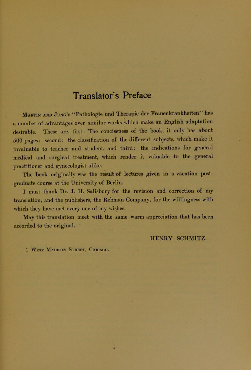 Translator’s Preface Martin and Jung’s“ Pathologie und Therapie der Frauenkrankheiten“ has a number of advantages over similar works which make an English adaptation desirable. These are, first: The conciseness of the book, it only has about 500 pages; second: the Classification of the different subjects, which make it invaluable to teacher and student, and third: the indications for general medical and surgical treatment, which render it valuable to the general practitioner and gynecologist alike. The book originally was the result of lectures given in a vacation post- graduate course at the University of Berlin. I must thank Dr. J. H. Salisbury for the revision and correction of my translation, and the publishers, the Rebman Company, for the willingness with which they have met every one of my wishes. May this translation meet with the same warm appreciation that has been accorded to the original. HENRY SCHMITZ. 1 West Madison Street, Chicago.