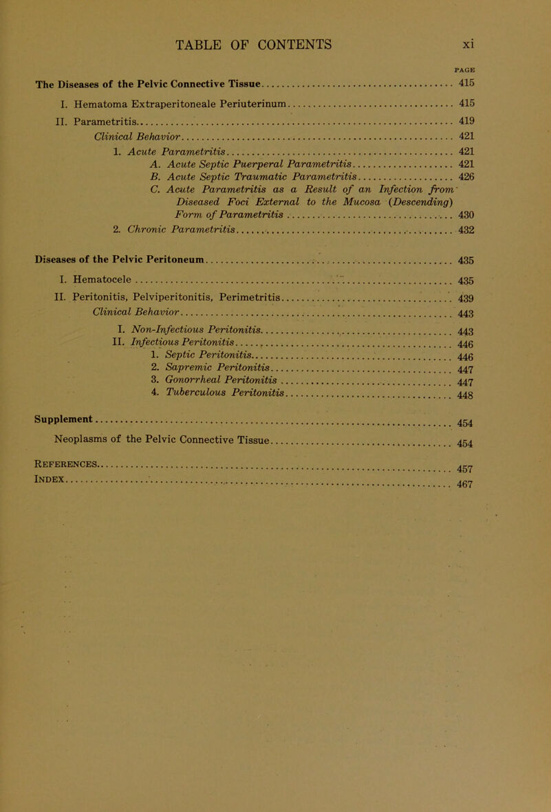 PAGE The Diseases of the Pelvic Connective Tissue 415 I. Hematoma Extraperitoneale Periuterinum 415 II. Parametritis 419 Clinical Behavior 421 1. Acute Parametritis 421 A. Acute Septic Puerperal Parametritis 421 B. Acute Septic Traumatic Parametritis 426 C. Acute Parametritis as a Result of an Infection from' Diseased Foci External to the Mucosa (Descending) Form of Parametritis . 430 2. Chronic Parametritis 432 Diseases of the Pelvic Peritoneum 435 I. Hematocele 435 II. Peritonitis, Pelviperitonitis, Perimetritis 439 Clinical Behavior 443 I. Non-Infectious Peritonitis 443 II. Infectious Peritonitis 446 1. Septic Peritonitis 446 2. Sapremic Peritonitis 447 3. Gonorrheal Peritonitis 447 4. Tuberculous Peritonitis 44g Supplement 454 Neoplasms of the Pelvic Connective Tissue 454 References 4g7 Index 467