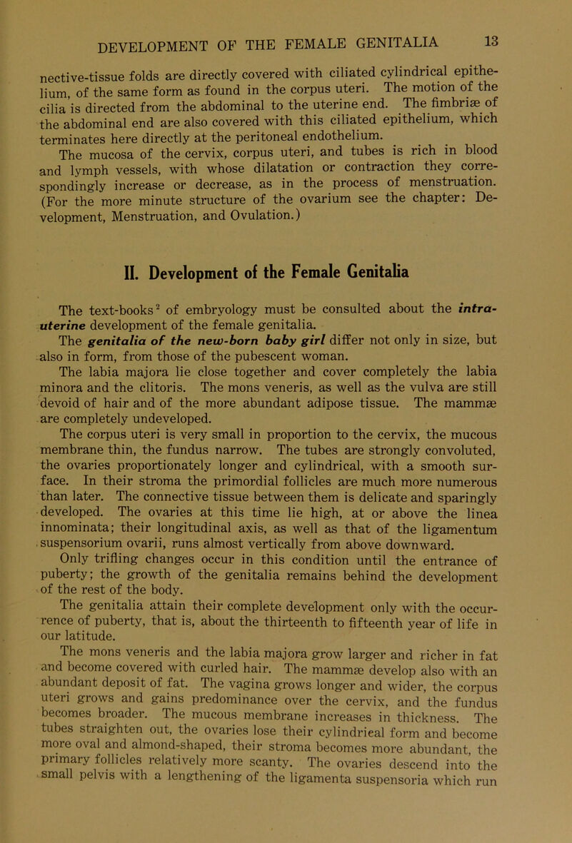 nective-tissue folds are directly covered with ciliated cylindrical epithe- lium, of the same form as found in the corpus uteri. The motion of the cilia is directed from the abdominal to the uterine end. The fimbrise of the abdominal end are also covered with this ciliated epithelium, which terminates here directly at the peritoneal endothelium. The mucosa of the cervix, corpus uteri, and tubes is rieh in blood and lymph vessels, with whose dilatation or contraction they corre- spondingly increase or decrease, as in the process of menstruation. (For the more minute structure of the ovarium see the chapter: De- velopment, Menstruation, and Ovulation.) II. Development of the Female Genitalia The text-books2 of embryology must be consulted about the intra- uterine development of the female genitalia. The genitalia of the new-born baby girl ditfer not only in size, but also in form, from those of the pubescent woman. The labia majora lie close together and cover completely the labia minora and the clitoris. The mons veneris, as well as the vulva are still devoid of hair and of the more abundant adipöse tissue. The mammae are completely undeveloped. The corpus uteri is very small in proportion to the cervix, the mucous membrane thin, the fundus narrow. The tubes are strongly convoluted, the ovaries proportionately longer and cylindrical, with a smooth sur- face. In their stroma the primordial follicles are much more numerous than later. The connective tissue between them is delicate and sparingly developed. The ovaries at this time lie high, at or above the linea innominata; their longitudinal axis, as well as that of the ligamentum Suspensorium ovarii, runs almost vertically from above downward. Only trifling changes occur in this condition until the entrance of puberty; the growth of the genitalia remains behind the development of the rest of the body. The genitalia attain their complete development only with the occur- rence of puberty, that is, about the thirteenth to fifteenth year of life in our latitude. The mons veneris and the labia majora grow larger and richer in fat and become covered with curled hair. The mamrme develop also with an abundant deposit of fat. The vagina grows longer and wider, the corpus uteri grows and gains predominance over the cervix, and the fundus becomes broader. The mucous membrane increases in thic.kness. The tubes straighten out, the ovaries lose their cylindrieal form and become more oval and almond-shaped, their stroma becomes more abundant, the primary follicles relatively more scanty. The ovaries descend into the small pelvis with a lengthening of the ligamenta suspensoria which run