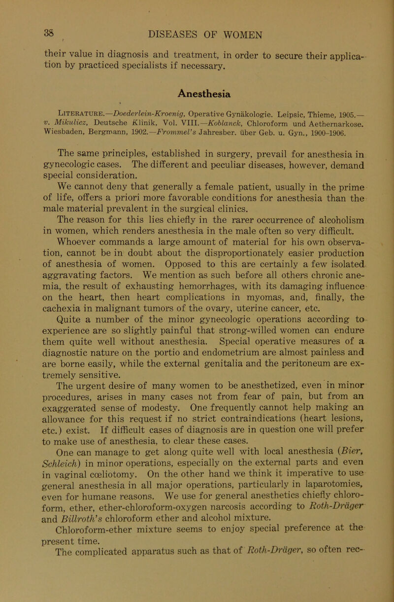 their value in diagnosis and treatment, in Order to secure their applica- tion by practiced specialists if necessary. Anesthesia LiTERATURE.—Doederlein-Kroenig, Operative Gynäkologie. Leipsic, Thieme, 1905.— v. Mikulicz, Deutsche Klinik, Vol. VIII.— Koblanck, Chloroform und Aethernarkose. Wiesbaden, Bergmann, 1902.— Frommel’s Jahresber. über Geb. u. Gyn., 1900-1906. The sarae principles, established in surgery, prevail for anesthesia in gynecologic cases. The different and peculiar diseases, however, demand special consideration. We cannot deny that generally a female patient, usually in the prime of life, offers a priori more favorable conditions for anesthesia than the male material prevalent in the surgical clinics. The reason for this lies chiefly in the rarer occurrence of alcoholism in women, which renders anesthesia in the male often so very difficult. Whoever commands a large amount of material for his own Observa- tion, cannot be in doubt about the disproportionately easier production of anesthesia of women. Opposed to this are certainly a few isolated aggravating factors. We mention as such before all others chronic ane- mia, the result of exhausting hemorrhages, with its damaging influence on the heart, then heart complications in myomas, and, finally, the cachexia in malignant tumors of the ovary, uterine cancer, etc. Quite a number of the minor gynecologic operations according to experience are so slightly painful that strong-willed women can endure them quite well without anesthesia. Special operative measures of a diagnostic nature on the portio and endometrium are almost painless and are borne easily, while the external genitalia and the peritoneum are ex- tremely sensitive. The urgent desire of many women to be anesthetized, even in minor procedures, arises in many cases not from fear of pain, but from an exaggerated sense of modesty. One frequently cannot help making an allowance for this request if no strict contraindications (heart lesions, etc.) exist. If difficult cases of diagnosis are in question one will prefer to make use of anesthesia, to clear these cases. One can manage to get along quite well with local anesthesia (Bier, Schleich) in minor operations, especially on the external parts and even in vaginal cceliotomy. On the other hand we think it imperative to use general anesthesia in all major operations, particularly in laparotomies, even for humane reasons. We use for general anesthetics chiefly Chloro- form, ether, ether-chloroform-oxygen narcosis according to Roth-Dräger and Billroth’s Chloroform ether and alcohol mixture. Chloroform-ether mixture seems to enjoy special preference at the present time. The complicated apparatus such as that of Roth-Dräger, so often rec-