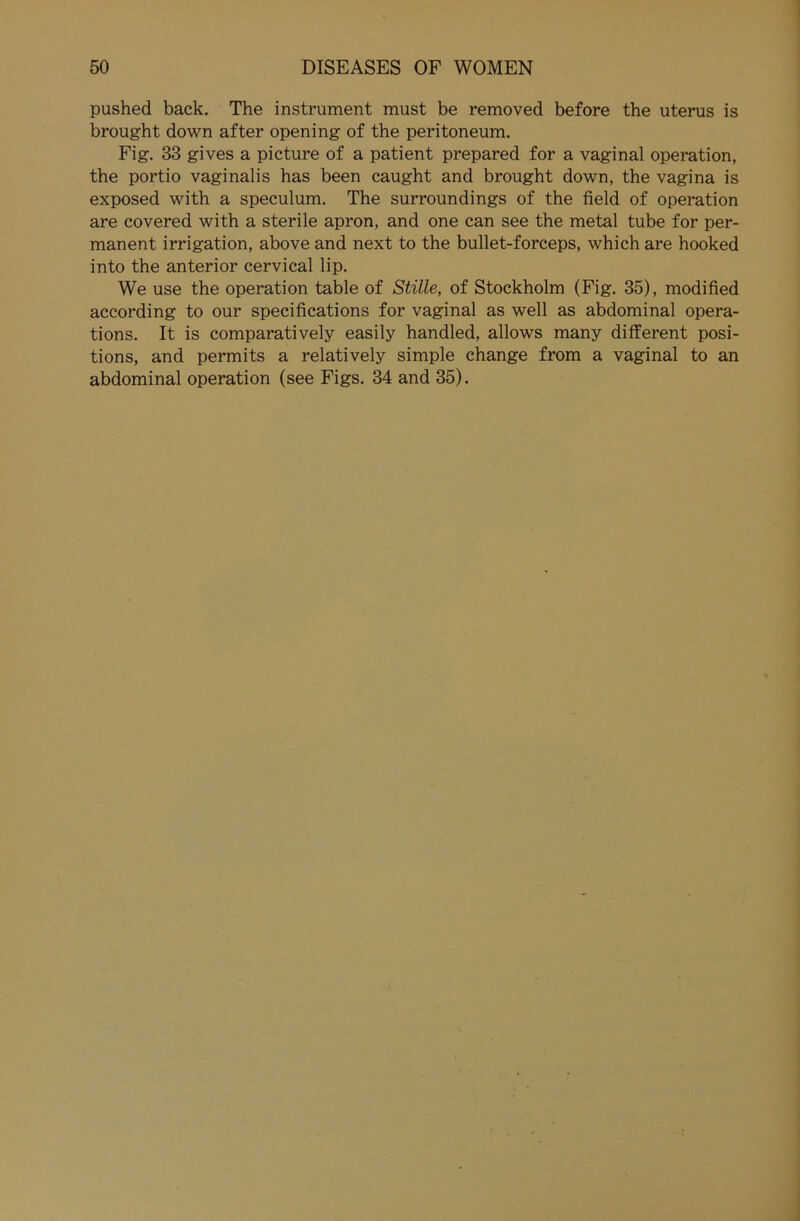 pushed back. The instrument must be removed before the uterus is brought down after opening of the peritoneum. Fig. 33 gives a picture of a patient prepared for a vaginal Operation, the portio vaginalis has been caught and brought down, the vagina is exposed with a speculum. The surroundings of the field of Operation are covered with a sterile apron, and one can see the metal tube for per- manent irrigation, above and next to the bullet-forceps, which are hooked into the anterior cervical lip. We use the Operation table of Stille, of Stockholm (Fig. 35), modified according to our specifications for vaginal as well as abdominal opera- tions. It is comparatively easily handled, allows many different posi- tions, and permits a relatively simple change from a vaginal to an abdominal Operation (see Figs. 34 and 35).