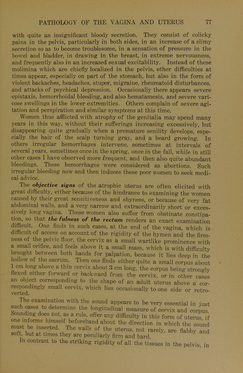 with quite an insignificant bloody secretion. They consist of colicky pains in the pelvis, particularly in both sides, in an increase of a slimy secretion so as to become troublesome, in a Sensation of pressure in the bowel and bladder, in drawing in the breast, in extreme nervousness, and frequently also in an increased sexual excitability. Instead of these molimina which are chiefly localized in the pelvis, other difficulties at times appear, especially on part of the stomach, but also in the form of violent backaches, headaches, stupor, migraine, rheumatoid disturbances, and attacks of psychical depression. Occasionally there appears severe epistaxis, hemorrhoidal bleeding, and also hematamesis, and severe vari- cose swellings in the lower extremities. Others complain of severe agi- tation and perspiration and similar Symptoms at this time. Women thus afflicted with atrophy of the genitalia may spend many years in this way, without their sufferings increasing excessively, but disappearing quite gradually when a premature senility develops, espe- cially the hair of the scalp turning gray, and a beard growing. In others irregulär hemorrhages intervene, sometimes at intervals of several years, sometimes oncein the spring, once in the fall, while in still other cases I have observed more frequent, and then aiso quite abundant bleedings. These hemorrhages were considered as abortions. Such irregulär bleeding now and then induces these poor women to seek medi- cal advice. The objective signs of the atrophic uterus are often elicited with great difficulty, either because of the hindrance to examining the women causedby their great sensitiveness and shyness, or because of very fat abdominal walls, and a very narrow and extraordinarily short or exces- sively long vagina. These women also suffer from obstinate constipa- tion, so that the fulness of the rectum renders an exact examination difficult. One finds in such cases, at the end of the vagina, which is difficult of access on account of the rigidity of the hymen and the firm- ness of the pelvic floor, the cervix as a small wartlike prominence with a small orifice, and feels above it a small mass, which is with difficulty brought between both hands for palpation, because it lies deep in the hollow of the sacrum. Then one finds either quite a small corpus about 1 cm long above a thin cervix about 3 cm long, the corpus being stronffiv flexed either forward or backward from the cervix, or in other caSes an object corresponding to the shape of an adult uterus above a cor- respondmgly small cervix, which lies occasionally to one side or retro verted. The examination with the sound appears to be very essential in just such cases to determine the longitudinal measure of cervix and corpus. Sounding does not, as a rule, öfter any difficulty in this form of uterus if ZVh^mS 4T TV,ef0renand ab0Ut the direction in which the sound 11|lserted- The walls of the uterus, not rarely, are flabby and soft, but at times they are peculiarly firm and hard In contrast to the striking rigidity of all the tissues in the pelvis, in