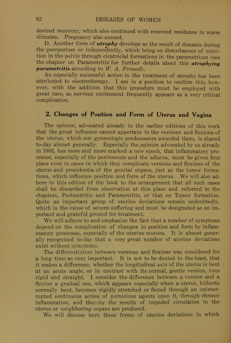 desired recovery, which also continued with renewed residence in warm climates. Pregnancy also ensued. D. Another form of atrophy develops as the result of diseases during the puerperium or indepentlently, which bring on disturbances of nutri- tion in the pelvis through cicatricial formations in the parametrium (see the chapter on Parametritis for further details about this atrophying parametritis according to W. A. Freund). An especially successful action in the treatment of atrophy has been attributed to electrotherapy. I am in a Position to confirm this, how- ever, with the addition that this procedure must be employed with great care, as nervous excitement frequently appears as a very critical complication. 2. Changes of Position and Form of Uterus and Vagina The opinion, advocated already in the earlier editions of this work that the great influence cannot appertain to the versions and flexions of the uterus, which our gynecologic predecessors awarded them, is shared to-day almost generally. Especially the.opinion advocated by us already in 1883, has more and more marked a new epoch, that inflammatory pro- cesses, especially of the peritoneum and the adnexa, must be given first place even in cases in which they complicate versions and flexions of the uterus and procidentia of the genital Organs, just as the tumor forma- tions, which influence Position and form of the uterus. We will also ad- here in this edition of the book to the arrangement that all such cases shall be discarded from observation at this place and referred to the chapters, Perimetritis and Parametritis, or that on Tumor formation. Quite an important group of uterine deviations remain undoubtedly, which is the cause of severe suffering and must be designated as an im- portant and grateful ground for treatment. We will adhere to and emphasize the fact that a number of Symptoms depend on the complication of changes in Position and form by inflam- matory processes, especially of the uterine mucosa. It is almost gener- ally recognized to-day that a very great number of uterine deviations exist without Symptoms. The differentiation between versions and flexions was considered for a long time as very important. It is not to be denied in the least, that it makes a difference, whether the longitudinal axis of the uterus is bent at an acute angle, or in contrast with its normal, gentle Version, runs rigid and straight. I consider the difference between a Version and a flexion a gradual one, which appears especially when a uterus, hitherto normally bent, becomes rigidly stretched or flexed through an uninter- rupted continuous action of pernicious agents upon it, through chronic inflammation, and thereby the results of impeded circulation in the uterus or neighboring organs are produced. We will discuss here those forms of uterine deviations in which