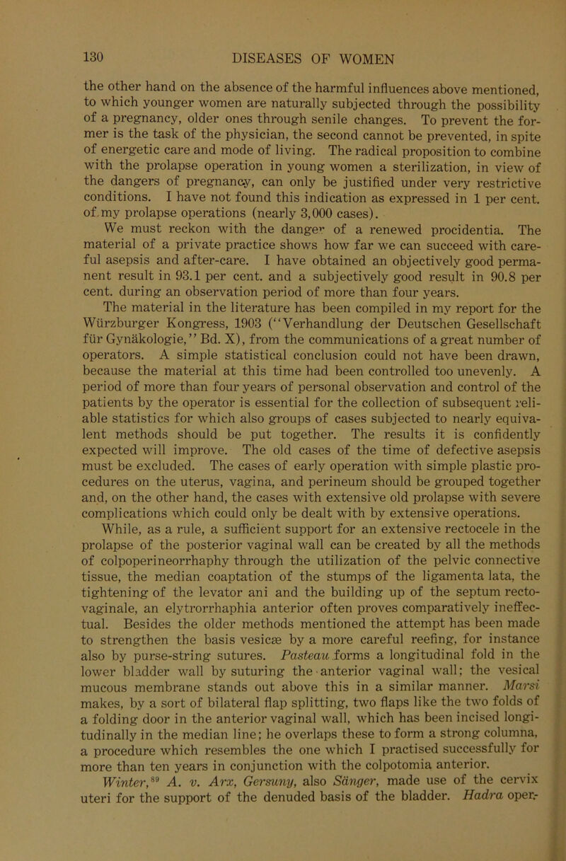 the other hand on the absence of the harmful influences above mentioned, to which younger women are naturally subjected through the possibility of a pregnancy, older ones through senile changes. To prevent the for- mer is the task of the physician, the second cannot be prevented, in spite of energetic care and mode of living. The radical proposition to combine with the prolapse Operation in young women a sterilization, in view of the dangers of pregnancy, can only be justified under very restrictive conditions. I have not found this indication as expressed in 1 per cent. of my prolapse operations (nearly 3,000 cases). We must reckon with the dangev of a renewed procidentia. The material of a private practice shows how far we can succeed with care- ful asepsis and after-care. I have obtained an objectively good perma- nent result in 93.1 per cent. and a subjectively good result in 90.8 per cent. during an observation period of more than four years. The material in the literature has been compiled in my report for the Würzburger Kongress, 1903 (“Verhandlung der Deutschen Gesellschaft für Gynäkologie,” Bd. X), from the Communications of agreat number of operators. A simple Statistical conclusion could not have been drawn, because the material at this time had been controlled too unevenly. A period of more than four years of personal observation and control of the patients by the operator is essential for the Collection of subsequent reli- able statistics for which also groups of cases subjected to nearly equiva- lent methods should be put together. The results it is confidently expected will improve. The old cases of the time of defective asepsis must be excluded. The cases of early Operation with simple plastic pro- cedures on the uterus, vagina, and perineum should be grouped together and, on the other hand, the cases with extensive old prolapse with severe complications which could only be dealt with by extensive operations. While, as a rule, a sufficient support for an extensive rectocele in the prolapse of the posterior vaginal wall can be created by all the methods of colpoperineorrhaphy through the utilization of the pelvic connective tissue, the median coaptation of the stumps of the ligamenta lata, the tightening of the levator ani and the building up of the septum recto- vaginale, an elytrorrhaphia anterior often proves comparatively ineffec- tual. Besides the older methods mentioned the attempt has been made to strengthen the basis vesicse by a more careful reefing, for instance also by purse-string sutures. Pasteau forms a longitudinal fold in the lower bladder wall by suturing the anterior vaginal wall; the vesical mucous membrane Stands out above this in a similar manner. Marsi makes, by a sort of bilateral flap Splitting, two flaps like the two folds of a folding door in the anterior vaginal wall, which has been incised longi- tudinally in the median line; he overlaps these toform a strong columna, a procedure which resembles the one which I practised successfully for more than ten years in conjunction with the colpotomia anterior. Winter,89 A. v. Arx, Gersuny, also Sänger, made use of the cervix uteri for the support of the denuded basis of the bladder. Hadra oper.-