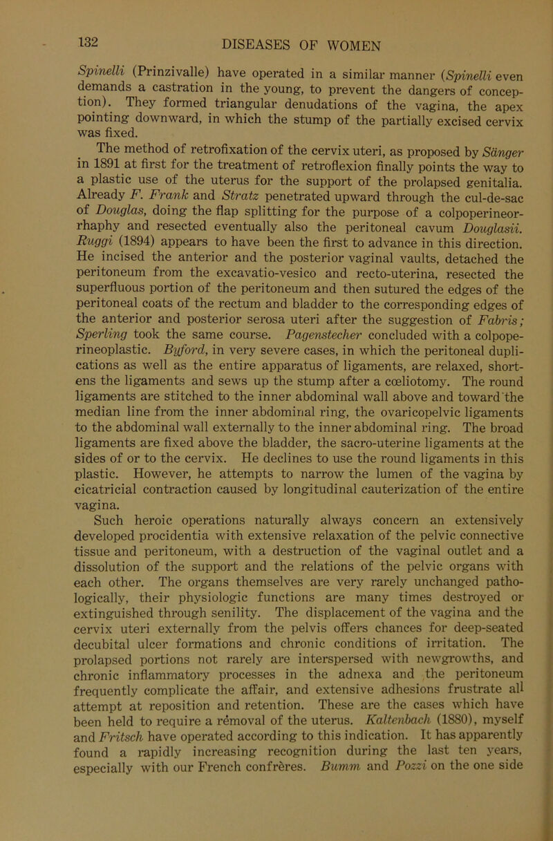 Spinelli (Prinzivalle) have operated in a similar manner (Spinelli even demands a castration in the young, to prevent the dangers of concep- tion). They formed triangulär denudations of the vagina, the apex pointing downward, in which the stump of the partially excised cervix was fixed. The method of retrofixation of the cervix uteri, as proposed by Sänger in 1891 at first for the treatment of retroflexion finally points the way to a plastic use of the uterus for the support of the prolapsed genitalia. Already F. Frank and Stratz penetrated upward through the cul-de-sac of Douglas, doing the flap Splitting for the purpose of a colpoperineor- rhaphy and resected eventually also the peritoneal cavum Douglasii. Ruggi (1894) appears to have been the first to advance in this direction. He incised the anterior and the posterior vaginal vaults, detached the peritoneum from the excavatio-vesico and recto-uterina, resected the superfluous portion of the peritoneum and then sutured the edges of the peritoneal coats of the rectum and bladder to the corresponding edges of the anterior and posterior serosa uteri after the Suggestion of Fabris; Sperling took the same course. Pagenstecher concluded with a colpope- rineoplastic. Byford, in very severe cases, in which the peritoneal dupli- cations as well as the entire apparatus of ligaments, are relaxed, short- ens the ligaments and sews up the stump after a cceliotomy. The round ligaments are stitched to the inner abdominal wall above and toward'the median line from the inner abdominal ring, the ovaricopelvic ligaments to the abdominal wall externally to the inner abdominal ring. The broad ligaments are fixed above the bladder, the sacro-uterine ligaments at the sides of or to the cervix. He declines to use the round ligaments in this plastic. However, he attempts to narrow the lumen of the vagina by cicatricial contraction caused by longitudinal cauterization of the entire vagina. Such heroic operations naturally always concern an extensively developed procidentia with extensive relaxation of the pelvic connective tissue and peritoneum, with a destruction of the vaginal outlet and a dissolution of the support and the relations of the pelvic Organs with each other. The Organs themselves are very rarely unchanged patho- logically, their Physiologie functions are many times destroyed or extinguished through senility. The displacement of the vagina and the cervix uteri externally from the pelvis offers chances for deep-seated decubital ulcer formations and chronic conditions of irritation. The prolapsed portions not rarely are interspersed with newgrowths, and chronic inflammatory processes in the adnexa and the peritoneum frequently complicate the affair, and extensive adhesions frustrate all attempt at reposition and retention. These are the cases which have been held to require a removal of the uterus. Kaltenbach (1880), myself and Fritsch have operated according to this indication. It has apparently found a rapidly increasing recognition during the last ten years, especially with our French confreres. Bumm and Pozzi on the one side
