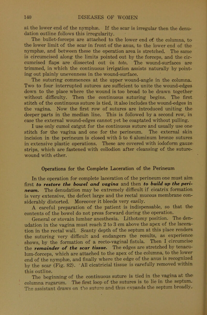 at the lower end of the nymphse. If the scar is irregulär then the denu- dation outline follows this irregularity. The bullet-forceps are attached to the lower end of the columna, to the lower limit of the scar in front of the anus, to the lower end of the nymphae, and between these the Operation area is stretched. The same is circumcised along the limits pointed out by the forceps, and the cir- cumcised flaps are dissected out in toto. The wound-surfaces are trimmed, in which the continuous irrigation assists naturally by point- ing out plainly unevenness in the wound-surface. The suturing commences at the upper wound-angle in the columna. Two to four interrupted sutures are sufficient to unite the wound-edges down to the place where the wound is too broad to be drawn together without difficulty. Then the continuous suturing begins. The first stitch of the continuous suture is tied, it also includes the wound-edges in the vagina. Now the first row of sutures are introduced uniting the deeper parts in the median line. This is followed by a second row, in case the external wound-edges cannot yet be coaptated without pulling. I use only cumol catgut for the continuous suture and usually use one stitch for the vagina and one for the perineum. The external skin incision in the perineum is closed with 5 to 6 aluminum bronze sutures in extensive plastic operations. These are covered with iodoform gauze strips, which are fastened with collodion after cleansing of the suture- wound with ether. Operations for the Complete Laceration of the Perineum In the Operation for complete laceration of the perineum one must aim first to restore the bowel and vagina and then to build up the peri- neum. The denudation may be extremely difficult if cicatrix formation is very extensive, the defect large and the rectal mucous membrane con- siderably distorted. Moreover it bleeds very easily. A careful preparation of the patient is indispensable, so that the contents of the bowel do not press forward during the Operation. General or stovain lumbar anesthesia. Lithotomy position. The den- udation in the vagina must reach 2 to 3 cm above the apex of the lacera- tion in the rectal wall. Scanty depth of the septum at this place renders the suturing very difficult and endangers the results, as experience shows, by the formation of a recto-vaginal fistula. Then I circumcise the remainder of the scar tissue. The edges are stretched by tenacu- lum-forceps, which are attached to the apex of the columna, to the lower end of the nymphse, and finally where the edge of the anus is recognized by the scar (Fig. 82). All cicatricial tissue is carefully removed within this outline. The beginning of the continuous suture is tied in the vagina at the columna rugarum. The first loop of the sutures is to lie in the septum. The assistant draws on the suture and thus expands the septum broadly-