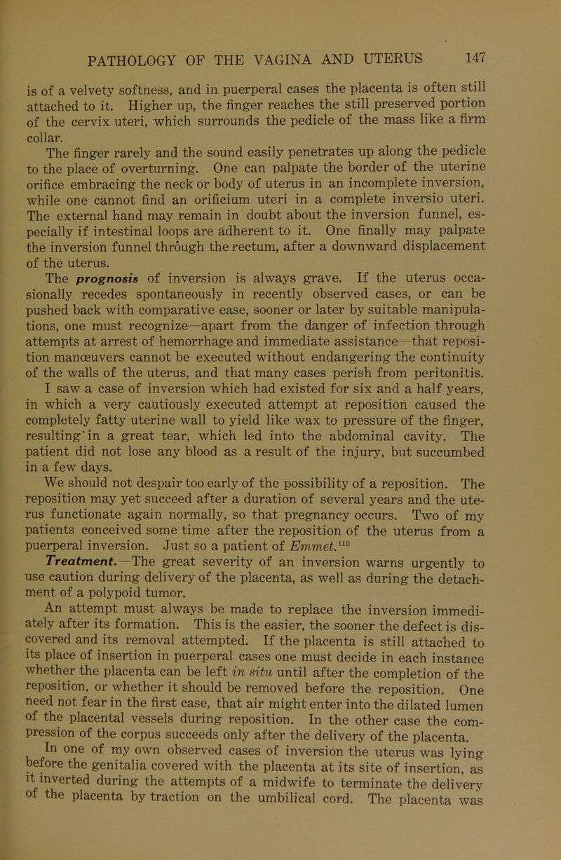is of a velvety softness, and in puerperal cases the placenta is often still attached to it. Higher up, the finger reaches the still preserved portion of the eervix uteri, which surrounds the pedicle of the mass like a firm collar. The finger rarely and the sound easily penetrates up along the pedicle to the place of overturning. One can palpate the border of the uterine orifice embracing the neck or body of uterus in an incomplete inversion, while one cannot find an orificium uteri in a complete inversio uteri. The externa] hand may remain in doubt about the inversion funnel, es- pecially if intestinal loops are adherent to it. One finally may palpate the inversion funnel thröugh the rectum, after a downward displacement of the uterus. The prognosis of inversion is always grave. If the uterus occa- sionally recedes spontaneously in recently observed cases, or can be pushed back with comparative ease, sooner or later by suitable manipula- tions, one must recognize—apart from the danger of infection through attempts at arrest of hemorrhage and immediate assistance—that reposi- tion manceuvers cannot be executed without endangering the continuity of the walls of the uterus, and that many cases perish from peritonitis. I saw a case of inversion which had existed for six and a half years, in which a very cautiously executed attempt at reposition caused the completely fatty uterine wall to yield like wax to pressure of the finger, resulting’in a great tear, which led into the abdominal cavity. The patient did not lose any blood as a result of the injury, but succumbed in a few days. We should not despair too early of the possibility of a reposition. The reposition may yet succeed after a duration of several years and the ute- rus functionate again normally, so that pregnancy occurs. Two of my patients conceived some time after the reposition of the uterus from a puerperal inversion. Just so a patient of Emmet.no Treatment.—The great severity of an inversion warns urgently to use caution during delivery of the placenta, as well as during the detach- ment of a polypoid tumor. An attempt must always be made to replace the inversion immedi- ately after its formation. This is the easier, the sooner the defect is dis- covered and its removal attempted. If the placenta is still attached to its place of insertion in puerperal cases one must decide in each instance whether the placenta can be left in situ until after the completion of the reposition, or whether it should be removed before the reposition. One need not fear in the first case, that air might enter into the dilated lumen of the placental vessels during reposition. In the other case the com- pression of the corpus succeeds only after the delivery of the placenta. In one of my own observed cases of inversion the uterus was lying before the genitalia covered with the placenta at its site of insertion, as it inverted during the attempts of a midwife to terminate the delivery of the placenta by traction on the umbilical cord. The placenta was