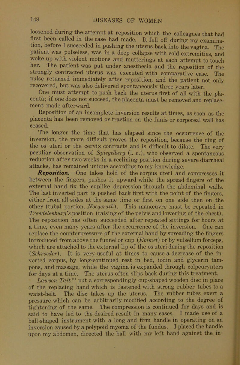 loosened during the attempt at reposition which the colleagues that had first been called in the case had made. It feil off during my examina- tion, before I succeeded in pushing the uterus back into the vagina. The patient was pulseless, was in a deep collapse with cold extremities, and woke up with violent motions and mutterings at each attempt to touch her. The patient was put under anesthesia and the reposition of the strongly contracted uterus was executed with comparative ease. The pulse returned immediately after reposition, and the patient not only recovered, but was also delivered spontaneously three years later. One must attempt to push back the uterus first of all with the pla- centa; if one does notsucceed, the placenta must be removed and replace- ment made afterward. Reposition of an incomplete inversion results at times, as soon as the placenta has been removed or traction on the funis or corporeal wall has ceased. The longer the time that has elapsed since the occurrence of the inversion, the more difficult proves the reposition, because the ring of the os uteri or the cervix contracts and is difficult to dilate. The very peculiar observation of Spiegelberg (1. c.), who observed a spontaneous reduction after two weeks in a reclining Position during severe diarrheal attacks, has remained unique according to my knowledge. Reposition.—One takes hold of the corpus uteri and compresses it between the fingers, pushes it upward while the spread fingers of the external hand fix the cuplike depression through the abdominal walls. The last inverted part is pushed back first with the point of the fingers, either from all sides at the same time or first on one side then on the other (tubal portion, Noegerath). This manoeuvre must be repeated in Trendelenburg’s Position (raisingof the pelvis and lowering of the ehest). The reposition has often succeeded after repeated sittings for hours at a time, even many years after the occurrence of the inversion. One can replace the counterpressure of the external hand by spreading the fingers introduced from above the funnel or cup (Emmet) or by vulsellum forceps, which are attachedto the external lip of the os uteri during the reposition (Schroeder). It is very useful at times to cause a decrease of the in- verted corpus, by long-continued rest in bed, iodin and glycerin tam- pons, and massage, while the vagina is expanded through colpeurynters for days at a time. The uterus often slips back during this treatment. Laivson Taitm put a correspondingly cup-shaped wooden disc in place of the replacing hand which is fastened with strong rubber tubes to a waist-belt. The disc takes up the uterus. The rubber tubes exert a pressure which can be arbitrarily modified according to the degree of tightening of the same. The compression is continued for days and is said to have led to the desired result in many cases. I made use of a ball-shaped instrument with a long and firm handle in operating on an inversion caused by a polypoid myoma of the fundus. I placed the handle upon my abdomen, directed the ball with my left hand against the in-