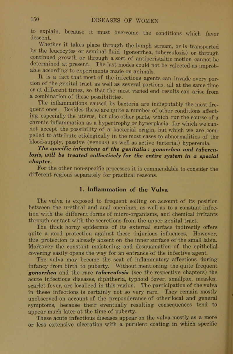 to explain, because it must overcome the conditions which favor descent. Whether it takes place through the lymph stream, or is transported by the leucocytes or seminal fluid (gonorrhea, tuberculosis) or through continued growth or through a sort of antiperistaltic motion cannot be determined at present. The last modes could not be rejected as improb- able according to experiments made on animals. It is a fact that most of the infectious agents can invade every por- tion of the genital tract as well as several portions, all at the same time 01 at different times, so that the most varied end results can arise from a combination of these possibilities. The inflammations caused by bacteria are indisputably the most fre- quent ones. Besides these are quite a number of other conditions affect- ing especially the uterus, but also other parts, which run the course of a chronic inflammation as a hypertrophy or hyperplasia, for which we can- not accept the possibility of a bacterial origin, but which we are com- pelled to attribute etiologically in the most cases to abnormalities of the blood-supply, passive (venous) as well as active (arterial) hyperemia. The specific infections of the genitalia: gonorrhea and tubercu- losis, will be treated collectively for the entire System in a special chapter. For the other non-specific processes it is commendable to consider the different regions separately for practical reasons. 1. Inflammation of the Vulva The vulva is exposed to frequent soiling on account of its Position between the urethral and anal openings, as well as to a constant infec- tion with the different forms of micro-organisms, and Chemical irritants through contact with the secretions from the upper genital tract. The thick horny epidermis of its external surface indirectly offers quite a good protection against these injurious influences. However, this protection is already absent on the inner surface of the small labia. Moreover the constant moistening and desquamation of the epithelial covering easily opens the way for an entrance of the infective agent. The vulva may become the seat of inflammatory affections during infancy from birth to puberty. Without mentioning the quite frequent gonorrhea and the rare tuberculosis (see the respective chapters) the acute infectious diseases, diphtheria, typhoid fever, smallpox, measles, scarlet fever, are localized in this region. The participation of the vulva in these infections is certainly not so very rare. They remain mostly unobserved on account of the preponderance of other local and general Symptoms, because their eventually resulting consequences tend to appear much later at the time of puberty. These acute infectious diseases appear on the vulva mostly as a more or less extensive ulceration with a purulent coating in which specific