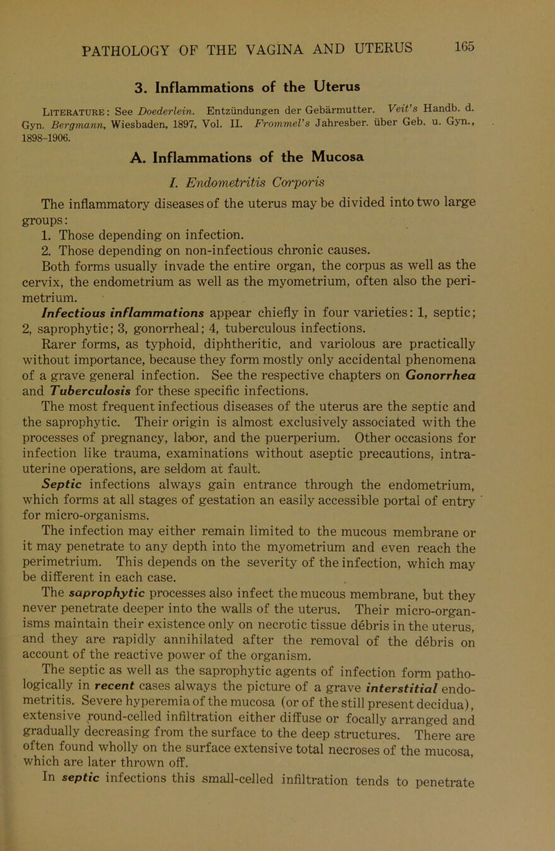 3. Inflammations of the Uterus Literature: See Doederlein. Entzündungen der Gebärmutter. Veit’s Handb. d. Gyn. Bergmann, Wiesbaden, 1897, Vol. II. Frommei’s Jahresber. über Geb. u. Gyn., 1898-1906. A. Inflammations of the Mucosa I. Endometritis Corporis The inflammatory diseases of the uterus may be divided intotwo large groups: 1. Those depending on infection. 2. Those depending on non-infectious chronic causes. Both forms usually invade the entire organ, the corpus as well as the cervix, the endometrium as well as the myometrium, often also the peri- metrium. Infectious inflammations appear chiefly in four varieties: 1, septic; 2, saprophytic; 3, gonorrheal; 4, tuberculous infections. Rarer forms, as typhoid, diphtheritic, and variolous are practically without importance, because they form mostly only accidental phenomena of a grave general infection. See the respective chapters on Gonorrhea and Tuberculosis for these specific infections. The most frequent infectious diseases of the uterus are the septic and the saprophytic. Their origin is almost exclusively associated with the processes of pregnancy, labor, and the puerperium. Other occasions for infection like trauma, examinations without aseptic precautions, intra- uterine operations, are seldom at fault. Septic infections always gain entrance through the endometrium, which forms at all stages of gestation an easily accessible portal of entry for micro-organisms. The infection may either remain limited to the mucous membrane or it may penetrate to any depth into the myometrium and even reach the Perimetrium. This depends on the severity of the infection, which may be different in each case. The saprophytic processes also infect the mucous membrane, but they never penetrate deeper into the walls of the uterus. Their micro-organ- isms maintain their existence only on necrotic tissue debris in the uterus, and they are rapidly annihilated after the removal of the debris on account of the reactive power of the organism. The septic as well as the saprophytic agents of infection form patho- logically in recent cases always the picture of a grave interstitial endo- metritis. Severe hyperemia of the mucosa (or of the still present decidua), extensive round-celled infiltration either diffuse or focally arranged and gradually decreasing from the surface to the deep structures. There are often found wholly on the surface extensive total necroses of the mucosa, which are later thrown off. In septic infections this small-celled infiltration tends to penetrate