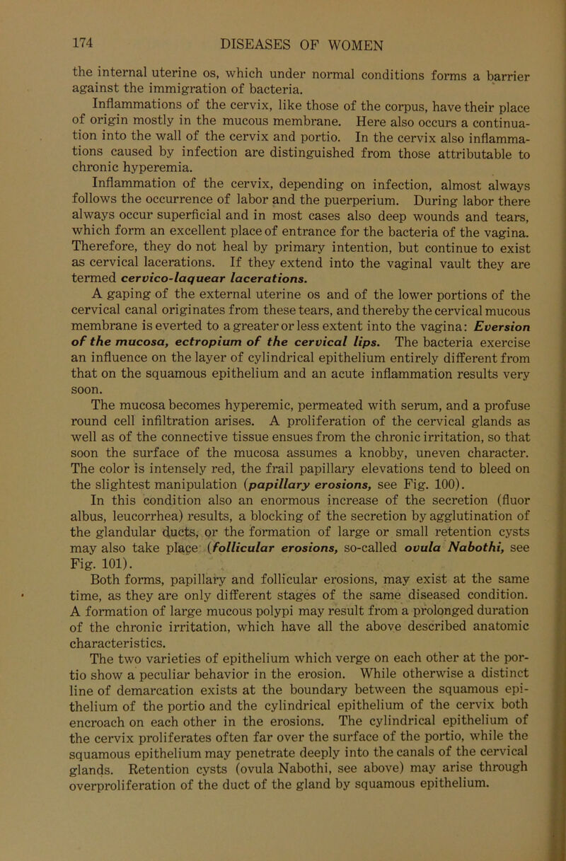 the internal uterine os, which under normal conditions forms a barrier against the immigration of bacteria. ^ Inflammations of the cervix, like those of the corpus, have their place of origin mostly in the mucous membrane. Here also occurs a continua- tion into the wall of the cervix and portio. In the cervix also inflamma- tions caused by infection are distinguished from those attributable to chronic hyperemia. Inflammation of the cervix, depending on infection, almost always follows the occurrence of labor and the puerperium. Düring labor there always occur superficial and in most cases also deep wounds and tears, which form an excellent place of entrance for the bacteria of the vagina. Therefore, they do not heal by primary intention, but continue to exist as cervical lacerations. If they extend into the vaginal vault they are termed cervico-laquear lacerations. A gaping of the external uterine os and of the lower portions of the cervical canal originates from these tears, and thereby the cervical mucous membrane iseverted to agreater or less extent into the vagina: Eversion of the mucosa, ectropium of the cervical lips. The bacteria exercise an influence on the layer of cylindrical epithelium entirely different from that on the squamous epithelium and an acute inflammation results very soon. The mucosa becomes hyperemic, permeated with serum, and a profuse round cell infiltration arises. A proliferation of the cervical glands as well as of the connective tissue ensues from the chronic irritation, so that soon the surface of the mucosa assumes a knobby, uneven character. The color is intensely red, the frail papillary elevations tend to bleed on the slightest manipulation {papillary erosions, see Fig. 100). In this condition also an enormous increase of the secretion (fluor albus, leucorrhea) results, a blocking of the secretion by agglutination of the glandular ducts, or the formation of large or small retention cysts may also take place {follicular erosions, so-called ovula Nabothi, see Fig. 101). Both forms, papillary and follicular erosions, may exist at the same time, as they are only different stages of the same diseased condition. A formation of large mucous polypi may result from a prolonged duration of the chronic irritation, which have all the above described anatomic characteristics. The two varieties of epithelium which verge on each other at the por- tio show a peculiar behavior in the erosion. While otherwise a distinct line of demarcation exists at the boundary between the squamous epi- thelium of the portio and the cylindrical epithelium of the cervix both encroach on each other in the erosions. The cylindrical epithelium of the cervix proliferates often far over the surface of the portio, while the squamous epithelium may penetrate deeply into the canals of the cervical glands. Retention cysts (ovula Nabothi, see above) may arise through overproliferation of the duct of the gland by squamous epithelium.