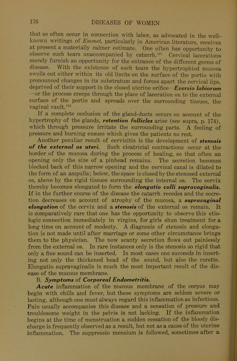 that so often occur in connection with labor, as advocated in the well- known writings of Emmet, particularly in American literature, receives at piesent a materially calmer estimate. One often has opportunity to observe such tears unaccompanied by catarrh.121 Cervical lacerat.ions merely furnish an opportunity for the entrance of the different germs of disease. With the existence of such tears the hypertrophied mucosa swells out either within its old limits on the surface of the portio with pronounced changes in its substratum and forces apart the cervical lips, deprived of their support in the closed uterine orifice—Eversio labiorum —or the process creeps through the place of laceration on to the external surface of the portio and spreads over the surrounding tissues, the vaginal vault.122 If a complete occlusion of the gland-ducts occurs on account of the hypertrophy of the glands, retention follicles arise (see supra, p. 174), which through pressure irritate the surrounding parts. A feeling of pressure and burning ensues which gives the patients no rest. Another peculiar result of cervicitis is the development of stenosis of the external os uteri. Such cicatricial contractions occur at the border of the mucosa during the process of healing, so that often an opening only the size of a pinhead remains. The secretion becomes blocked back of this narrow opening and the cervical canal is dilated to the form of an ampulla; below, the space is closed by the stenosed external os, above by the rigid tissues surrounding the internal os. The cervix thereby becomes elongated to form the elongatio colli supravaginalis. If in the further course of the disease the catarrh recedes and the secre- tion decreases on account of atrophy of the mucosa, a supravaginal elongation of the cervix and a stenosis of the external os remain. It is comparatively rare that one has the opportunity to observe this etio- logic connection immediately in virgins, for girls shun treatment for a long time on account of modesty. A diagnosis of stenosis and elonga- tion is not made until after marriage or some other circumstance brings them to the physician. The now scanty secretion flows out painlessly from the external os. In rare instances only is the stenosis so rigid that only a fine sound can be inserted. In most cases one succeeds in insert- ing not only the thickened head of the sound, but also the curette. Elongatio supravaginalis is much the most important result of the dis- ease of the mucous membrane. B. Symptoms of Corporeal Endometritis. Acute inflammation of the mucous membrane of the corpus may begin with chills and fever, but these Symptoms are seldom severe or lasting, althoughone mustalways regard this inflammation as infectious. Pain usually accompanies this disease and a Sensation of pressure and troublesome weight in the pelvis is not lacking. If the inflammation begins at the time of menstruation a sudden cessation of the bloody dis- charge is frequently observed as a result, but not as a cause of the uterine inflammation. The suppressio mensium is followed, sometimes after a