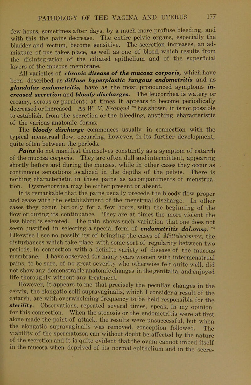 few hours, sometimes after days, by a much more profuse bleeding, and with this the pains decrease. The entire pelvic Organs, especially the bladder and rectum, become sensitive. The secretion increases, an ad- mixture of pus takes place, as well as one of blood, which results from the disintegration of the ciliated epithelium and of the superficial layers of the mucous membrane. All varieties of chronic disease of the mucosa corporis, which have been described as diffuse hyperplastic fungous endometritis and as glandular endometritis, have as the most pronounced Symptoms in- creased secretion and bloody discharges. The leucorrhea is watery or creamy, serous or purulent; at times it appears to become periodically decreased or increased. As W. V. Franque123 has shown, it is not possible to establish, from the secretion or the bleeding, anything characteristic of the various anatomic forms. The bloody discharge commences usually in connection with the typical menstrual flow, occurring, however, in its further development, quite often between the periods. Pains do not manifest themselves constantly as a Symptom of catarrh of the mucosa corporis. They are often dull and intermittent, appearing shortly before and during the menses, while in other cases they occur as continuous sensations localized in the depths of the pelvis. There is nothing characteristic in these pains as accompaniments of menstrua- tion. Dysmenorrhea may be either present or absent. It is remarkable that the pains usually precede the bloody flow proper and cease with the establishment of the menstrual discharge. In other cases they occur, but only for a few hours, with the beginning of the flow or during its continuance. They are at times the more violent the less blood is secreted. The pain shows such Variation that one does not seem justified in selecting a special form of endometritis dolorosa.ni Likewise I see no possibility of bringing the cases of Mittelschmerz, the disturbances which take place with some sort of regularity between two periods, in connection with a definite variety of disease of the mucous membrane. I have observed for many years women with intermenstrual pains, to be sure, of no great severity who otherwise feit quite well, did not show any demonstrable anatomic changes in the genitalia, and enjoyed life thoroughly without any treatment. However, it appears to me that precisely the peculiar changes in the cervix, the elongatio colli supravaginalis, which I considera result of the catarrh, are with overwhelming frequency to be held responsible for the Sterility. Observations, repeated several times, speak, in my opinion. for this connection. When the Stenosis or the endometritis were at first alone made the point of attack, the results were unsuccessful, but when the elongatio supravaginalis was removed, conception followed. The viability of the spermatozoa can without doubt be affected by the nature of the secretion and it is quite evident that the ovum cannot imbed itself in the mucosa when deprived of its normal epithelium and in the secre-