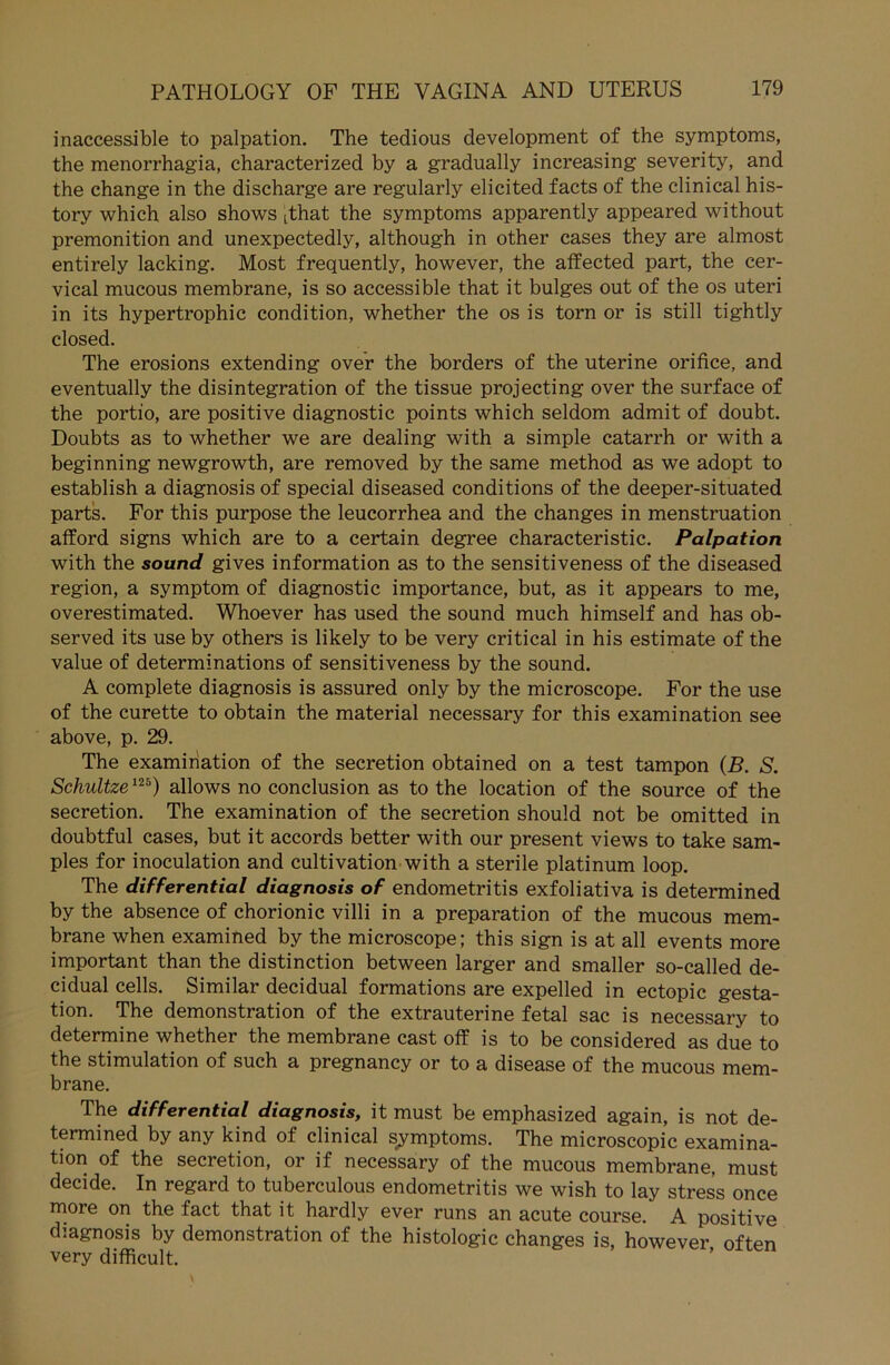 inaccessible to palpation. The tedious development of the Symptoms, the menorrhagia, characterized by a gradually increasing severity, and the change in the discharge are regularly elicited facts of the clinical his- tory which also shows ttbat the Symptoms apparently appeared without premonition and unexpectedly, although in other cases they are almost entirely lacking. Most frequently, however, the affected part, the cer- vical mucous membrane, is so accessible that it bulges out of the os uteri in its hypertrophic condition, whether the os is torn or is still tightly closed. The erosions extending over the borders of the uterine orifice, and eventually the disintegration of the tissue projecting over the surface of the portio, are positive diagnostic points which seldom admit of doubt. Doubts as to whether we are dealing with a simple catarrh or with a beginning newgrowth, are removed by the same method as we adopt to establish a diagnosis of special diseased conditions of the deeper-situated parts. For this purpose the leucorrhea and the changes in menstruation afford signs which are to a certain degree characteristic. Palpation with the sound gives information as to the sensitiveness of the diseased region, a Symptom of diagnostic importance, but, as it appears to me, overestimated. Whoever has used the sound much himself and has ob- served its use by others is likely to be very critical in his estimate of the value of determinations of sensitiveness by the sound. A complete diagnosis is assured only by the microscope. For the use of the curette to obtain the material necessary for this examination see above, p. 29. The examination of the secretion obtained on a test tampon (B. S. Schultzem) allows no conclusion as to the location of the source of the secretion. The examination of the secretion should not be omitted in doubtful cases, but it accords better with our present views to take sam- ples for inoculation and cultivation with a sterile platinum loop. The differential diagnosis of endometritis exfoliativa is determined by the absence of chorionic villi in a preparation of the mucous mem- brane when examined by the microscope; this sign is at all events more important than the distinction between larger and smaller so-called de- cidual cells. Similar decidual formations are expelled in ectopic gesta- tion. The demonstration of the extrauterine fetal sac is necessary to determine whether the membrane cast off is to be considered as due to the Stimulation of such a pregnancy or to a disease of the mucous mem- brane. The differential diagnosis, it must be emphasized again, is not de- termined by any kind of clinical Symptoms. The microscopic examina- tion of the secretion, or if necessary of the mucous membrane, must decide. In regard to tuberculous endometritis we wish to lay stress once more on the fact that it hardly ever runs an acute course. A positive diagnosis by demonstration of the histologic changes is, however often very difficult.