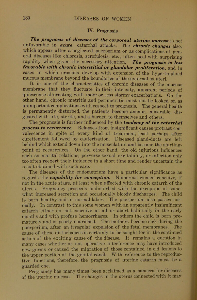 IV. Prognosis The prognosis of diseases of the corporeal uterine mucosa is not unfavorable in acute catarrhal attacks. The chronic changes also, which appear after a neglected puerperium or as complications of gen- eral diseases like chlorosis, scrofulosis, etc., often heal with surprising rapidity when given the necessary attention. The prognosis is less favorable with chronic interstitial or glandular proliferation, and in cases in which erosions develop with extension of the hypertrophied mucous membrane beyond the boundaries of the external os uteri. It is one of the characteristics of chronic diseases of the mucous membrane that they fluctuate in their intensity, apparent periods of quiescence alternating with more or less stormy exacerbations. On the other hand, chronic metritis and perimetritis must not be looked on as unimportant complications with respect to prognosis. The general health is permanently disturbed, the patients become anemic, miserable, dis- gusted with life, sterile, and a bürden to themselves and others. The prognosis is further influenced by the tendency of the catarrhal process to recurrence. Relapses from insignificant causes protract con- valescence in spite of every kind of treatment, least perhaps after curettement followed by cauterization. Diseased gland-ducts are left behind which extend down into the musculature and become the starting- point of recurrences. On the other hand, the old injurious influences such as marital relations, perverse sexual excitability, or infection only too often reexert their influence in a short time and render uncertain the result obtained with such care. The diseases of the endometrium have a particular significance as regards the capability for conception. Numerous women conceive, if not in the acute stage, at least when affected with chronic catarrh of the uterus. Pregnancy proceeds undisturbed with the exception of some- what increased secretion and occasionally bloody discharges. The child is born healthy and in normal labor. The puerperium also passes nor- mally. In contrast to this some women with an apparently insignificant catarrh either do not conceive at all or abort habitually in the early months and with profuse hemorrhages. In others the child is born pre- maturely and is poorly nourished. The mothers become sick during the puerperium, after an irregulär expulsion of the fetal membranes. The cause of these disturbances is certainly to be soughtfor in the continued action of the exciting cause of the disease. It remains a question in many cases whether or not operative interference may have introduced new germs or caused the migration of those contained in old lesions to the upper portion of the genital canal. With reference to the reproduc- tive functions, therefore, the prognosis of uterine catarrh must be a guarded one. Pregnancy has many times been acclaimed as a panacea for diseases of the uterine mucosa. The changes in the uterus connected with it may
