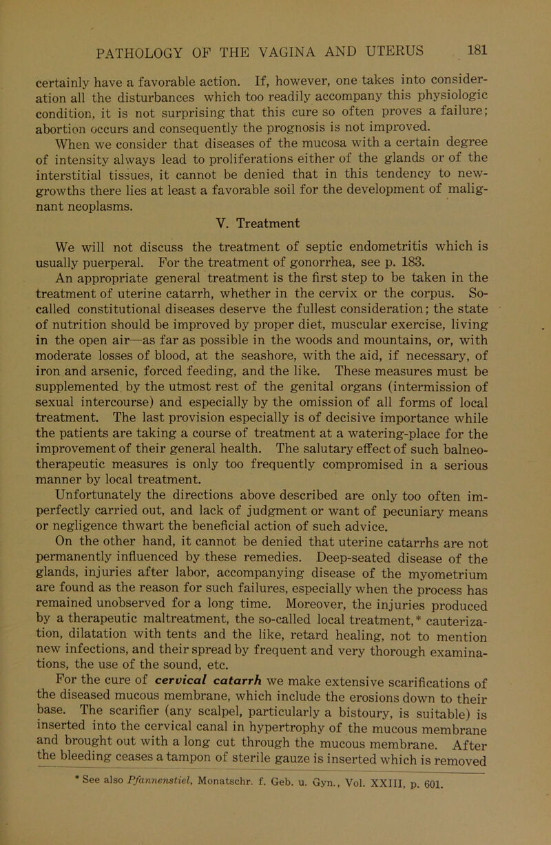 certainly have a favorable action. If, however, one takes into consider- ation all the disturbances which too readily accompany this Physiologie condition, it is not surprising that this eure so often proves afailure; abortion occurs and consequently the prognosis is not improved. When we consider that diseases of the mucosa with a certain degree of intensity alvvays lead to proliferations either of the glands or of the interstitial tissues, it cannot be denied that in this tendency to new- growths there lies at least a favorable soil for the development of malig- nant neoplasms. V. Treatment We will not discuss the treatment of septic endometritis which is usually puerperal. For the treatment of gonorrhea, see p. 183. An appropriate general treatment is the first step to be taken in the treatment of uterine catarrh, whether in the cervix or the corpus. So- called constitutional diseases deserve the füllest consideration; the state of nutrition should be improved by proper diet, muscular exercise, living in the open air—as far as possible in the woods and mountains, or, with moderate losses of blood, at the seashore, with the aid, if necessary, of iron and arsenic, forced feeding, and the like. These measures must be supplemented by the utmost rest of the genital organs (intermission of sexual intercourse) and especially by the omission of all forms of local treatment. The last Provision especially is of decisive importance while the patients are taking a course of treatment at a watering-place for the improvement of their general health. The salutary effect of such balneo- therapeutic measures is only too frequently compromised in a serious manner by local treatment. Unfortunately the directions above described are only too often im- perfectly carried out, and lack of judgment or want of pecuniary means or negligence thwart the beneficial action of such advice. On the other hand, it cannot be denied that uterine catarrhs are not permanently influenced by these remedies. Deep-seated disease of the glands, injuries after labor, accompanying disease of the myometrium are found as the reason for such failures, especially when the process has remained unobserved for a long time. Moreover, the injuries produced by a therapeutic maltreatment, the so-called local treatment,* cauteriza- tion, dilatation with tents and the like, retard healing, not to mention new infections, and their spreadby frequent and very thorough examina- tions, the use of the sound, etc. For the eure of cervical catarrh we make extensive scarifications of the diseased mucous membrane, which include the erosions down to their base. The scarifier (any scalpel, particularly a bistoury, is suitable) is inserted into the cervical canal in hypertrophy of the mucous membrane and brought out with a long cut through the mucous membrane. After the bleeding ceases a tampon of sterile gauze is inserted which is removed * See also Pfannenstiel, Monatschr. f. Geb. u. Gyn., Vol. XXIII, p. 601.