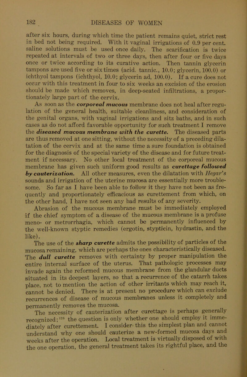 after six hours, during which time the patient remains quiet, strict rest in bed not being required. With it vaginal irrigations of 0.9 per cent. saline Solutions must be used once daily. The scarification is twice repeated at intervals of two or three days, then after four or five days once or twice according to its curative action. Then tannin glycerin tampons areused five or sixtimes (acid. tannic., 10.0; glycerin, 100.0) or ichthyol tampons (ichthyol, 10.0; glycerin ad, 100.0). If a eure does not occur with this treatment in four to six weeks an excision of the erosion should be made which removes, in deep-seated infiltrations, a propor- tionately large part of the cervix. As soon as the corporeal mucous membrane does not heal after regu- lation of the general health, suitable cleanliness, and consideration of the genital organs, with vaginal irrigations and sitz baths, and in such cases as do not afford favorable opportunity for such treatment I remove the diseased mucous membrane with the curette. The diseased parts are thus removed at one sitting, without the necessity of a preceding dila- tation of the cervix and at the same time a sure foundation is obtained for the diagnosis of the special variety of the disease and for future treat- ment if necessary. No other local treatment of the corporeal mucous membrane has given such uniform good results as curettage followed by cauterization. All other measures, even the dilatation with Hegar’s sounds and irrigation of the uterine mucosa are essentially more trouble- some. So far as I have been able to follow it they have not been as fre- quently and proportionately efficacious as curettement from which, on the other hand, I have not seen any bad results of any severity. Abrasion of the mucous membrane must be immediately employed if the chief Symptom of a disease of the mucous membrane is a profuse meno- or metrorrhagia, which cannot be permanently influenced by the well-known styptic remedies (ergotin, stypticin, hydrastin, and the like). The use of the sharp curette admits the possibility of particles of the mucosa remaining, which are perhaps the ones characteristically diseased. The dull curette removes with certainty by proper manipulation the entire internal surface of the uterus. That pathologic processes may invade again the reformed mucous membrane from the glandular ducts situated in its deepest layers, so that a recurrence of the catarrh takes place, not to mention the action of other irritants which may reach it, cannot be denied. There is at present no procedure which can exclude recurrences of disease of mucous membranes unless it completely and permanently removes the mucosa. The necessity of cauterization after curettage is perhaps generally recognized;126 the question is only whether one should employ it imme- diately after curettement. I consider- this the simplest plan and cannot understand why one should cauterize a new-formed mucosa days and weeks after the Operation. Local treatment is virtually disposed of with the one Operation, the general treatment takes its rightful place, and the