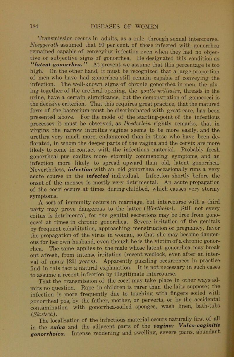 Transmission occurs in adults, as a rule, through sexual intercourse. Noeggerath assumed that 90 per cent. of those infected with gonorrhea remained capable of conveying infection even when they had no objec- tive or subjective signs of gonorrhea. He designated this condition as “latent gonorrhea. ” At present we assume that this percentage is too high. On the other hand, it must be recognized that a large Proportion of men who have had gonorrhea still remain capable of conveying the infection. The well-known signs of chronic gonorrhea in men, the glu- ing together of the urethral opening, the goutte militaire, threads in the urine, have a certain significance, but the demonstration of gonococci is the decisive criterion. That this requires great practice, that the matured form of the bacterium must be discriminated with great care, has been presented above. For the mode of the starting-point of the infectious processes it must be observed, as Doederlein rightly remarks, that in virgins the narrow introitus vaginse seems to be more easily, and the urethra very much more, endangered than in those who have been de- florated, in whom the deeper parts of the vagina and the cervix are more likely to come in contact with the infectious material. Probably fresh gonorrheal pus excites more stormily commencing Symptoms, and an infection more likely to spread upward than old, latent gonorrhea. Nevertheless, infection with an old gonorrhea occasionally runs a very acute course in the infected individual. Infection shortly before the onset of the menses is mostly very detrimental. An acute propagation of the cocci occurs at times during childbed, which causes very stormy Symptoms. A sort of immunity occurs in marriage, but intercourse with a third party may prove dangerous to the latter (Wertheim). Still not every coitus is detrimental, for the genital secretions may be free from gono- cocci at times in chronic gonorrhea. Severe irritation of the genitals by frequent cohabitation, approaching menstruation or pregnancy, favor the propagation of the virus in woman, so that she may become danger- ous for her own husband, even though he is the victim of a chronic gonor- rhea. The same applies to the male whose latent gonorrhea may break out afresh, from intense irritation (recent wedlock, even after an inter- val of many [20] years). Apparently puzzling occurrences in practice find in this fact a natural explanation. It is not necessary in such cases to assume a recent infection by illegitimate intercourse. That the transmission of the cocci may take place in other ways ad- mits no question. Rape in children is rarer than the laity suppose; the infection is more frequently due to touching with fingers soiled with gonorrheal pus, by the father, mother, or perverts, or by the accidental contamination with gonorrhea-soiled sponges, wash linen, bath-tubs (Skutsch). The localization of the infectious material occurs naturally first of all in the vulva and the adjacent parts of the vagina: Vulvo-vagimtts gonorrhoica. Intense reddening and swelling, severe pains, abundant