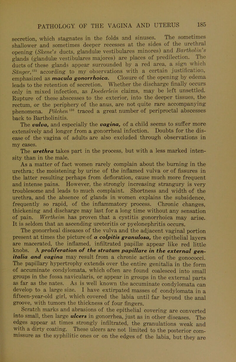 secretion, which stagnates in the folds and sinuses. The sometimes shallower and sometimes deeper recesses at the sides of the urethral opening (Skene’s ducts, glandulse vestibuläres minores) and Bartholin’s glands (glandulse vestibuläres majores) are places of predilection. The ducts of these glands appear surrounded by a red area, a sign which Sänger,135 according to my observations with a certain justification, emphasized as macula gonorrhoica. Closure of the opening by edema leads to the retention of secretion. Whether the discharge finally occurs only in mixed infection, as Doederlein Claims, may be left unsettled. Rupture of these abscesses to the exterior, into the deeper tissues, the rectum, or the periphery of the anus, are not quite rare accompanying phenomena. Pölchen136 traced a great number of periproctal abscesses back to Bartholinitis. The vulva, and especially the vagina, of a child seems to suffer more extensively and longer from a gonorrheal infection. Doubts for the dis- ease of the vagina of adults are also excluded through observations in my cases. The urethra takes part in the process, but with a less marked inten- sity than in the male. As a matter of fact women rarely complain about the burning in the urethra; the moistening by urine of the inflamed vulva or of fissures in the latter resulting perhaps from defloration, cause much more frequent and intense pains. However, the strongly increasing strangury is very troublesome and leads to much complaint. Shortness and width of the urethra, and the absence of glands in women explains the subsidence, frequently so rapid, of the inflammatory process. Chronic changes, thickening and discharge may last for a long time without any Sensation of pain. Wertheim has proven that a cystitis gonorrhoica may arise. It is seldom that an ascending ureteritis or pyelonephritis occurs. The gonorrheal diseases of the vulva and the adjacent vaginal portion present at times the picture of a colpitis granulosa, the epithelial layers are macerated, the inflamed, infiltrated papillse appear like red little knobs. A proliferation of the stratum papillare in the external gen- italia and vagina may result from a chronic action of the gonococci. The papillary hypertrophy extends over the entire genitalia in the form of accuminate condylomata, which often are found coalesced into small groups in the fossa navicularis, or appear in groups in the external parts as far as the nates. As is well known the accuminate condylomata can develop to a large size. I have extirpated masses of condylomata in a fifteen-year-old girl, which covered the labia until far beyond the anal groove, with tumors the thickness of four fingers. Scratch marks and abrasions of the epithelial covering are converted into small, then large ulcers in gonorrhea, just as in other diseases. The edges appear at times strongly infiltrated, the granulations weak and with a dirty coating. These ulcers are not limited to the posterior com- missure as the syphilitic ones or on the edges of the labia, but they are
