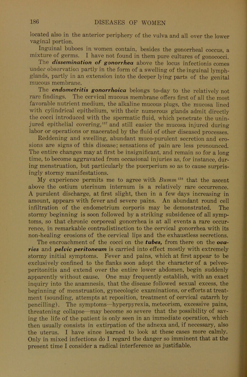 located also in the anterior periphery of the vulva and all over the lower vaginal portion. Inguinal buboes in women contain, besides the gonorrheal coccus, a mixture of germs. I have not found in them pure cultures of gonococci. The dissemination of gonorrhea above the locus infectionis comes under observation partly in the form of a swelling of the inguinal lymph- glands, partly in an extension into the deeper lying parts of the genital mucous membrane. The endometritis gonorrhoica belongs to-day to the relatively not rare findings. The cervical mucous membrane offers first of all the most favorable nutrient medium, the alkaline mucous plugs, the mucosa lined with cylindrical epithelium, with their numerous glands admit directly the cocci introduced with the spermatic fluid, which penetrate the unin- jured epithelial covering,137 and still easier the mucosa injured during labor or operations or macerated by the fluid of other diseased processes. Reddening and swelling, abundant muco-purulent secretion and ero- sions are signs of this disease; sensations of pain are less pronounced. The entire changes may at first be insignificant, and remain so for a long time, tobecome aggravated from occasional injuries as, for instance, dur- ing menstruation, but particularly the puerperium so as to cause surpris- ingly stormy manifestations. My experience permits me to agree with Bumm138 that the ascent above the ostium uterinum internum is a relatively rare occurrence. A purulent discharge, at first slight, then in a few days increasing in amount, appears with fever and severe pains. An abundant round cell infiltration of the endometrium corporis may be demonstrated. The stormy beginning is soon followed by a striking subsidence of all Symp- toms, so that chronic corporeal gonorrhea is at all events a rare occur- rence, in remarkable contradistinction to the cervical gonorrhea with its non-healing erosions of the cervical lips and the exhaustless secretions. The encroachment of the cocci on the tubes, from there on the ova- ries and pelvic peritoneum is carried into effect mostly with extremely stormy initial Symptoms. Fever and pains, which at first appear to be exclusively confined to the flanks soon adopt the character of a pelveo- peritonitis and extend over the entire lower abdomen, begin suddenly apparently without cause. One may frequently establish, with an exact inquiry into the anamnesis, that the disease followed sexual excess, the beginning of menstruation, gynecologic examinations, or efforts at treat- ment (sounding, attempts at reposition, treatment of cervical catarrh by pencilling). The Symptoms—hyperpyrexia, meteorism, excessive pains, threatening collapse—may become so severe that the possibility of sav- ing the life of the patient is only seen in an immediate Operation, which then usually consists in extirpation of the adnexa and, if necessary, also the uterus. I have since learned to look at these cases more calmly. Only in mixed infections do I regard the danger so imminent that at the present time I consider a radical interference as justifiable.