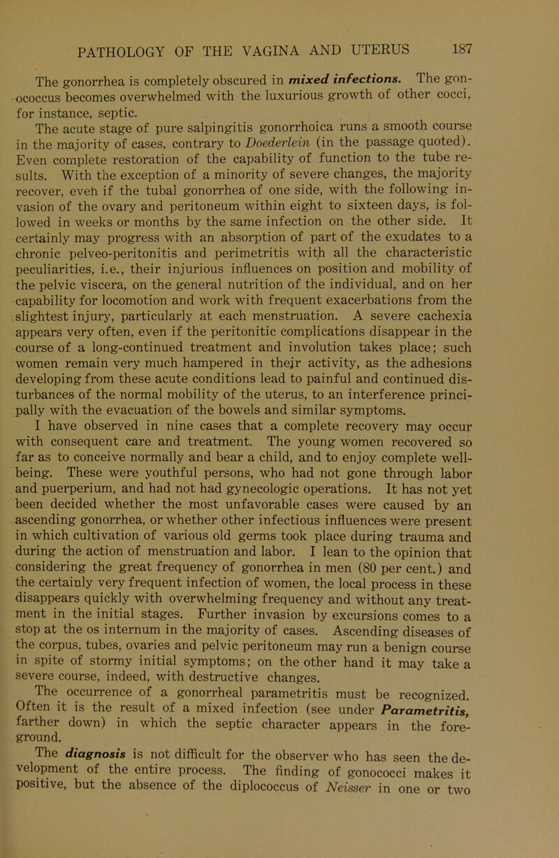 The gonorrhea is completely obscured in mixed infections. The gon- ococcus becomes overwhelmed with the luxurious growth of other cocci, for instance, septic. The acute stage of pure Salpingitis gonorrhoica runs a smooth course in the majority of cases, contrary to Doederlein (in the passage quoted). Even cornplete restoration of the capability of function to the tube re- sults. With the exception of a minority of severe changes, the majority recover, eveh if the tubal gonorrhea of one side, with the following in- vasion of the ovary and peritoneum within eight to sixteen days, is fol- lowed in weeks or months by the same infection on the other side. It certainly may progress with an absorption of part of the exudates to a chronic pelveo-peritonitis and perimetritis with all the characteristic peculiarities, i.e., their injurious influences on position and mobility of the pelvic viscera, on the general nutrition of the individual, and on her capability for locomotion and work with frequent exacerbations from the slightest injury, particularly at each menstruation. A severe cachexia appears very often, even if the peritonitic complications disappear in the course of a long-continued treatment and involution takes place; such women remain very much hampered in thejr activity, as the adhesions developing from these acute conditions lead to painful and continued dis- turbances of the normal mobility of the uterus, to an interference princi- pally with the evacuation of the bowels and similar Symptoms. I have observed in nine cases that a cornplete recovery may occur with consequent care and treatment. The young women recovered so far as to conceive normally and bear a child, and to enjoy cornplete well- being. These were youthful persons, who had not gone through labor and puerperium, and had not had gynecologic operations. It has not yet been decided whether the most unfavorable cases were caused by an ascending gonorrhea, or whether other infectious influences were present in which cultivation of various old germs took place during trauma and during the action of menstruation and labor. I lean to the opinion that considering the great frequency of gonorrhea in men (80 per cent.) and the certainly very frequent infection of women, the local process in these disappears quickly with overwhelming frequency and without any treat- ment in the initial stages. Further invasion by excursions comes to a stop at the os internum in the majority of cases. Ascending diseases of the corpus, tubes, ovaries and pelvic peritoneum may run a benign course in spite of stormy initial Symptoms; on the other hand it may take a severe course, indeed, with destructive changes. The occurrence of a gonorrheal parametritis must be recognized. Often it is the result of a mixed infection (see under Parametritis, farther down) in which the septic character appears in the fore- ground. The diagnosis is not difficult for the observer who has seen the de- velopment of the entire process. The finding of gonococci makes it positive, but the absence of the diplococcus of Neisser in one or two