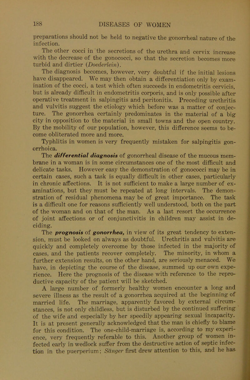 preparations should not be held to negative the gonorrheal nature of the infection. The other cocci in the secretions of the urethra and cervix increase with the decrease of the gonococci, so that the secretion becomes more turbid and dirtier (Doederlein). The diagnosis becomes, however, very doubtful if the initial lesions have disappeared. We may then obtain a differentiation only by exam- ination of the cocci, a test which often succeeds in endometritis cervicis, but is already difficult in endometritis corporis, and is only possible after operative treatment in salpingitis and peritonitis. Preceding Urethritis and vulvitis suggest the etiology which before was a matter of conjec- ture. The gonorrhea certainly predominates in the material of a big city in Opposition to the material in small towns and the open country. By the mobility of our population, however, this difference seems to be- come obliterated more and more. Typhlitis in women is very frequently mistaken for salpingitis gon- orrhoica. The differential diagnosis of gonorrheal disease of the mucous mem- brane in a woman is in some circumstances one of the most difficult and delicate tasks. However easy the demonstration of gonococci may be in certain cases, such a task is equally difficult in other cases, particularly in chronic affections. It is not sufficient to make a large number of ex- aminations, but they must be repeated at long intervals. The demon- stration of residual phenomena may be of great importance. The task is a difficult one for reasons sufficiently well understood, both on the part of the woman and on that of the man. As a last resort the occurrence of joint affections or of Conjunctivitis in children may assist in de- ciding. The prognosis of gonorrhea, in view of its great tendency to exten- sion, must be looked on always as doubtful. Urethritis and vulvitis are quickly and completely overcome by those infected in the majority of cases, and the patients recover completely. The minority, in whom a further extension results, on the other hand, are seriously menaced. We have, in depicting the course of the disease, summed up our own expe- rience. Here the prognosis of the disease with reference to the repro- ductive capacity of the patient will be sketched. A large number of formerly healthy women encounter a long and severe illness as the result of a gonorrhea acquired at the beginning of married life. The marriage, apparently favored by external circum- stances, is not only childless, but is disturbed by the continued suffering of the wife and especially by her speedily appearing sexual incapacity. It is at present generally acknowledged that the man is chiefly to blame for this condition. The one-child-marriage is, according to my experi- ence, very frequently referable to this. Another group of women in- fected early in wedlock suffer from the destructive action of septic infec- tion in the puerperium; Sänger first drew attention to this, and he has