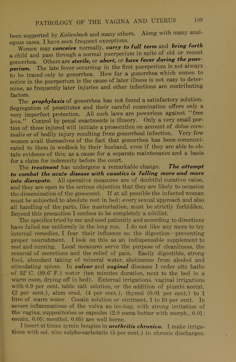 been supported by Kaltenbach and many others. Along with many anal- ogous cases, I have seen frequent exceptions. Women may conceive normally, carry to full term and bring torth a child and pass through a normal puerperium in spite of old or recent gonorrhea. Others are sterile, or abort, or have fever during the puer- perium. The late fever occurring in the first puerperium is not always to be traced only to gonorrhea. How far a gonorrhea which comes to notice in the puerperium is the cause of later illness is not easy to detei- mine, as frequently later injuries and other infections are contributing factors. The prophylaxis of gonorrhea has not found a satisfactory solution. Segregation of prostitutes and their careful examination offers only a very imperfect protection. All such laws are powerless against “free love.” Control by penal enactments is illusory. Only a very small por- tion of those injured will initiate a prosecution on account of dolus even- tualis or of bodily injury resulting from gonorrheal infection. Very few women avail themselves of the fact that gonorrhea has been communi- cated to them in wedlock by their husband, even if they are able to ob- tain evidence of this, as a cause for a separate maintenance and a basis for a Claim for indemnity before the court. The treatment has undergone a remarkable change. The attempt to combat the acute disease with caustics is falling more and more into disrepute. All operative measures are of doubtful curative value, and they are open to the serious objection that they are likely to occasion the dissemination of the gonococci. If at all possible the infected woman must be subjected to absolute rest in bed; every sexual approach and also all handling of the parts, like masturbation, must be strictly forbidden. Beyond this precaution I confess to be completely a nihilist. The specifics triedbyme and used patiently andaccording to directions have failed me uniformly in the long run. I do not like any more to try internal remedies, I fear their influence on the digestion—preventing proper nourishment. I look on this as an indispensable Supplement to rest and nursing. Local measures serve the purpose of cleanliness, the removal of secretions and the relief of pain. Easily digestible, strong food, abundant taking of mineral water, abstinence from alcohol and stimulating spices. In vulvar and vaginal diseases I Order sitz baths of 32° C. (89.6° F.) water (ten minutes duration, next to the bed in a warm room, drying off in bed). External irrigations, vaginal irrigations with 0.9 per cent. table salt solution, or the addition of plumbi acetat. (2 per cent.), alum crud. (4 per cent.), thymol (0.01 per cent.) to 1 litre of warm water. Cocain solution or ointment, 1 to 10 per cent. In severe inflammations of the vulva an ice-bag, with strong irritation of the vagina, suppositories or capsules (2.0 cocoa butter with morph., 0.01; cocain, 0.05; menthol, 0.05) are well borne. I insert at times zymin bougies in urethritis chronica. I make irriga- tions with sol. zinc sulpho-carbolatis (5 per cent.) in chronic discharges.