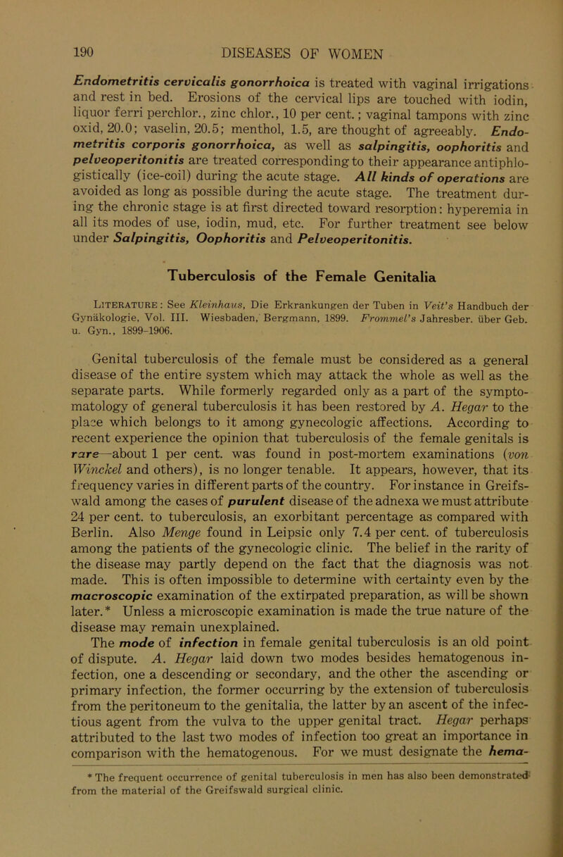 Endometritis cervicalis gonorrhoica is treated with vaginal irrigations and rest in bed. Erosions of the cervical lips are touched with iodin, liquor ferri perchlor., zinc chlor., 10 per cent.; vaginal tampons with zinc oxid, 20.0; vaselin, 20.5; menthol, 1.5, are thought of agreeably. Endo- metritis corporis gonorrhoica, as well as Salpingitis, oophoritis and pelveoperitonitis are treated corresponding to their appearance antiphlo- gistically (ice-coil) during the acute stage. All kinds of operations are avoided as long as possible during the acute stage. The treatment dur- ing the chronic stage is at first directed toward resorption: hyperemia in all its modes of use, iodin, mud, etc. For further treatment see below under Salpingitis, Oophoritis and Pelveoperitonitis. Tuberculosis of the Female Genitalia Literature : See Kleinhaus, Die Erkrankungen der Tuben in Veit’s Handbuch der Gynäkologie, Vol. III. Wiesbaden, Bergmann, 1899. Frommel’s Jahresber. über Geb. u. Gyn., 1899-1906. Genital tuberculosis of the female must be considered as a general disease of the entire System which may attack the whole as well as the separate parts. While formerly regarded only as a part of the sympto- matology of general tuberculosis it has been restored by A. Hegar to the place which belongs to it among gynecologic alfections. According to recent experience the opinion that tuberculosis of the female genitals is rare—about 1 per cent. was found in post-mortem examinations (von Winckel and others), is no longer tenable. It appears, however, that its frequency varies in different parts of the country. For instance in Greifs- wald among the cases of purulent disease of the adnexa we must attribute 24 per cent. to tuberculosis, an exorbitant percentage as compared with Berlin. Also Menge found in Leipsic only 7.4 per cent. of tuberculosis among the patients of the gynecologic clinic. The belief in the rarity of the disease may partly depend on the fact that the diagnosis was not made. This is often impossible to determine with certainty even by the macroscopic examination of the extirpated preparation, as will be shown later.* Unless a microscopic examination is made the true nature of the disease may remain unexplained. The mode of infection in female genital tuberculosis is an old point of dispute. A. Hegar laid down two modes besides hematogenous in- fection, one a descending or secondary, and the other the ascending or primary infection, the former occurring by the extension of tuberculosis from the peritoneum to the genitalia, the latter by an ascent of the infec- tious agent from the vulva to the upper genital tract. Hegar perhaps attributed to the last two modes of infection too great an importance in comparison with the hematogenous. For we must designate the hema- * The frequent occurrence of genital tuberculosis in men has also been demonstrated from the material of the Greifswald surgical clinic.
