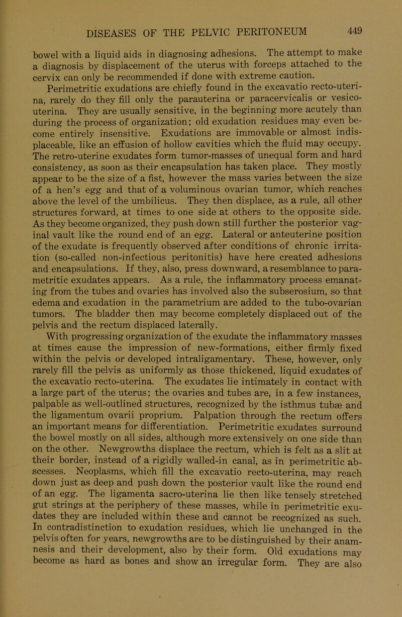 bowel with a liquid aids in diagnosing adhesions. The attempt to make a diagnosis by displacement of the uterus with forceps attached to the cervix can only be recommended if done with extreme caution. Perimetritic exudations are chiefly found in the excavatio recto-uteri- na, rarely do they fill only the parauterina or paracervicalis or vesico- uterina. They are usually sensitive, in the beginning more acutely than during the process of Organization; old exudation residues may even be- come entirely insensitive. Exudations are immovable or almost indis- placeable, like an effusion of hollow cavities which the fluid may occupy. The retro-uterine exudates form tumor-masses of unequal form and hard consistency, as soon as their encapsulation has taken place. They mostly appear to be the size of a fist, however the mass varies between the size of a hen’s egg and that of a voluminous ovarian tumor, which reaches above the level of the umbilicus. They then displace, as a rule, all other structures forward, at times to one side at others to the opposite side. As they become organized, they push down still further the posterior vag- inal vault like the round end of an egg. Lateral or anteuterine position of the exudate is frequently observed after conditions of chronic irrita- tion (so-called non-infectious peritonitis) have here created adhesions and encapsulations. If they, also, press downward, a resemblance to para- metritic exudates appears. As a rule, the inflammatory process emanat- ing from the tubes and ovaries has involved also the subserosium, so that edema and exudation in the parametrium are added to the tubo-ovarian tumors. The bladder then may become completely displaced out of the pelvis and the rectum displaced laterally. With progressing Organization of the exudate the inflammatory masses at times cause the impression of new-formations, either firmly fixed within the pelvis or developed intraligamentary. These, however, only rarely fill the pelvis as uniformly as those thickened, liquid exudates of the excavatio recto-uterina. The exudates lie intimately in contact with a large part of the uterus; the ovaries and tubes are, in a few instances, palpable as well-outlined structures, recognized by the isthmus tubse and the ligamentum ovarii proprium. Palpation through the rectum offers an important means for differentiation. Perimetritic exudates surround the bowel mostly on all sides, although more extensively on one side than on the other. Newgrowths displace the rectum, which is feit as a slit at their border, instead of a rigidly walled-in canal, as in perimetritic ab- scesses. Neoplasms, which fill the excavatio recto-uterina, may reach down just as deep and push down the posterior vault like the round end of an egg. The ligamenta sacro-uterina lie then like tensely stretched gut strings at the periphery of these masses, while in perimetritic exu- dates they are included within these and cannot be recognized as such. In contradistinction to exudation residues, which lie unchanged in the pelvis often for years, newgrowths are to be distinguished by their anam- nesis and their development, also by their form. Old exudations may become as hard as bones and show an irregulär form. They are also