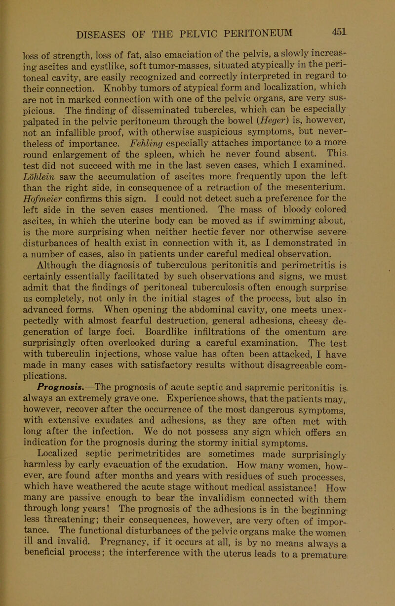 loss of strength, loss of fat, also emaciation of the pelvis, a slowly increas- ing ascites and cystlike, soft tumor-masses, situated atypically in the peri- toneal cavity, are easily recognized and correctly interpreted in regard to their connection. Knobby tumors of atypical form and localization, which are not in marked connection with one of the pelvic Organs, are very sus- picious. The Unding of disseminated tubercles, which can be especially palpated in the pelvic peritoneum through the bowel (Heger) is, however, not an infallible proof, with otherwise suspicious Symptoms, but never- theless of importance. Fehling especially attaches importance to a more round enlargement of the spieen, which he never found absent. This. test did not succeed with me in the last seven cases, which I examined. Löhlein saw the accumulation of ascites more frequently upon the left than the right side, in consequence of a retraction of the mesenterium. Hofmeier confirms this sign. I could not detect such a preference for the left side in the seven cases mentioned. The mass of bloody colored ascites, in which the uterine body can be moved as if swimming about, is the more surprising when neither hectic fever nor otherwise severe disturbances of health exist in connection with it, as I demonstrated in a number of cases, also in patients under careful medical observation. Although the diagnosis of tuberculous peritonitis and perimetritis is certainly essentially facilitated by such observations and signs, we must admit that the findings of peritoneal tuberculosis often enough surprise us completely, not only in the initial stages of the process, but also in advanced forms. When opening the abdominal cavity, one meets unex- pectedly with almost fearful destruction, general adhesions, cheesy de- generation of large foci. Boardlike infiltrations of the omentum are surprisingly often overlooked during a careful examination. The test with tuberculin injections, whose value has often been attacked, I have made in many cases with satisfactory results without disagreeable com- plications. Prognosis.—The prognosis of acute septic and sapremic peritonitis is always an extremely grave one. Experience shows, that the patients may, however, recover after the occurrence of the most dangerous Symptoms, with extensive exudates and adhesions, as they are often met with long after the infection. We do not possess any sign which offers an indication for the prognosis during the stormy initial Symptoms. Localized septic perimetritides are sometimes made surprisingly harmless by early evacuation of the exudation. How many women, how- ever, are found after months and years with residues of such processes, which have weathered the acute stage without medical assistance! How many are passive enough to bear the invalidism connected with them through long years! The prognosis of the adhesions is in the beginning less threatening; their consequences, however, are very often of impor- tance. The functional disturbances of the pelvic Organs make the women ül and invalid. Pregnancy, if it occurs at all, is by no means always a beneficial process; the interference with the uterus leads to a premature