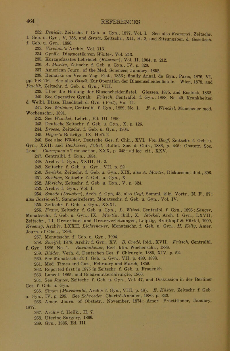 232. Benicke, Zeitschr. f. Geb. u. Gyn., 1877, Vol. I. See also Frommei, Zeitschr. f. Geb. u. Gyn., V, 158, and Stratz, Zeitschr., XII, H. 2, and Sitzungsber. d. GesellscE f. Geb. u. Gyn., 1886. 233. Virchow’s Archiv, Vol. 113. 234. Gynäk. Diagnostik von Winter, Vol. 243. 235. Kurzgefasstes Lehrbuch (Küstner), Vol. II, 1904, p. 212. 236. A. Martin, Zeitschr. f. Geb. u. Gyn., IV, p. 320. 237. American Journ. of the Med. Sciences, January, 1852. 238. Remarks on Vesico-Vag. Fist., 1856; finally Annal. de Gyn., Paris, 1876, VI, pp. 108-116. See also Bandl, Zur Operation der Blasenscheidenfisteln. Wien, 1878, and Pawlik, Zeitschr. f. Geb. u. Gyn., VIII. 239. Über die Heilung der Blasencheidenfistel. Giessen, 1875, and Rostock, 1862 240. See Operative Gynäk. Fritsch, Centralbl. f. Gyn., 1888, No. 49, Krankheiten d. Weibl. Blase. Handbuch d. Gyn. {Veit), Vol. II. 241. See Walcher, Centralbl. f. Gyn., 1889, No. 1. F. v. Winckel, Münchener med, Wochenschr., 1891. 242. See Winckel, Lehrb., Ed. III, 1890. 243. Deutsche Zeitschr. f. Geb. u. Gyn., X, p. 126. 244. Broese, Zeitschr. f. Geb. u. Gyn., 1904. 245. Hegar’s Beiträge, IX, Heft 2. 246. See also Wölfler, Deutsche Ges. f. Chir., XVI. Von Herff, Zeitschr. f. Geb. u. Gyn., XXII, and Benkieser, Follet, Bullet. Soc. d. Chir., 1886, p. 445; Obstetr. Soc. Lond. Champney’s Transaction, XXX, p. 348; ad loc. cit., XXV. 247. Centralbl. f. Gyn., 1884. 248. Archiv f. Gyn., XXIII, H. 2. 249. Zeitschr. f. Geb. u. Gyn., VII, p. 22. 250. Benicke, Zeitschr. f. Geb. u. Gyn., XIX, also A. Martin, Diskussion, ibid., 306. 251. Stechow, Zeitschr. f. Geb. u. Gyn., X. 252. Möriclce, Zeitschr. f. Geb. u. Gyn., V, p. 324. 253. Archiv f. Gyn., Vol. I. 254. Schede {Drucker), Arch. f. Gyn, 43, also Geyl, Samml. klin. Vortr., N. F., 37; also Bastionelli, Sammelreferat, Monatsschr. f. Geb. u. Gyn., Vol. IV. 255. Zeitschr. f. Geb. u. Gyn., XXXI. 256. Franz, Zeitschr. f. Geb. u. Gyn., L. Witzei, Centralbl. f. Gyn., 1896; Sänger, Monatsschr. f. Geb. u. Gyn., IX. Martin, ibid., X. Stöckel, Arch. f. Gyn., LXVII; Zeitschr., LI, Ureterfistel und Ureterverletzungen, Leipzig, Breitkopf & Härtel, 1900, Kroenig, Archiv, LXXII, Lichtenauer, Monatsschr. f. Geb. u. Gyn., H. Kelly, Amer. Journ. of Obst., 1896. 257. Monatsschr. f. Geb. u. Gyn., 1904. 258. Zweifel, 1878, Archiv f. Gyn., XV. B. Crede, ibid., XVII. Fritsch, Centralbl. f. Gyn., 1886, No. 1. Bardenheuer, Berl. klin. Wochenschr., 1886. 259. Bidder, Verh. d. Deutschen Ges. f. Chirurgie, 1885, XIV, p. 52. 260. See Monatsschrift f. Geb. u. Gyn., VII, p. 489, 1898. 261. Med. Times and Gaz., February and March, 1859. 262. Reported first in 1875 in Zeitschr. f. Geb. u. Frauenkh. 263. Lancet, 1865, and Gebärmutterchirurgie, 1866. 264. See Jaquet, Zeitschr. f. Geb. u. Gyn., Vol. 47, and Diskussion in der Berliner Ges. f. Geb. u. Gyn. 265. Simon {Marckwald, Archiv f. Gyn., VIII, p. 48). E. Küster, Zeitschr. f. Geb. u. Gyn., IV, p. 298. See Schroeder, Charite-Annalen, 1880, p. 343. 266. Amer. Journ. of Obstetr., November, 1874; Amer. Practitioner, January, 1877. 267. Archiv f. Heilk., II, 7. 268. Uterine Surgery, 1866. 269. Gyn., 1885, Ed. III.