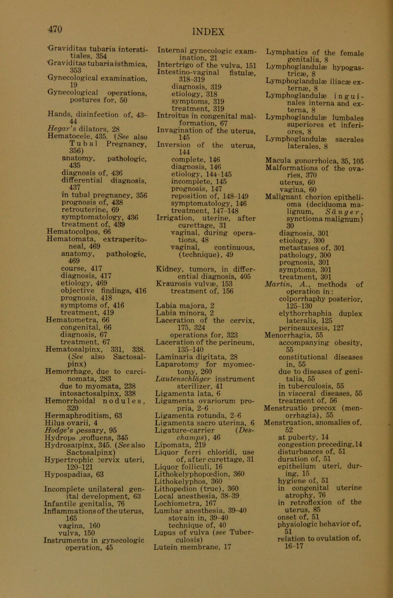 Graviditas tubaria intersti- tiales, 354 Graviditas tubaria isthmica, 353 Gynecological examination, 19 Gynecological operations, postures for, 50 Hands, disinfection of, 43- 44 Hegar’s dilators, 28 Hematocele, 435. (See also T u b a 1 Pregnancy, 356) anatomy, pathologic, 435 diagnosis of, 436 differential diagnosis, 437 in tubal pregnancy, 356 prognosis of, 438 retrouterine, 69 symptomatology, 436 treatment of, 439 Hematocolpos, 66 Hematomata, extraperito- neal, 469 anatomy, pathologic, 469 course, 417 diagnosis, 417 etiology, 469 objective findings, 416 prognosis, 418 Symptoms of, 416 treatment, 419 Hematometra, 66 congenital, 66 diagnosis, 67 treatment, 67 Hematosalpinx, 331, 338. (See also Sactosal- pinx) Hemorrhage, due to carci- nomata, 283 due to myomata, 238 intosactosalpinx, 338 Hemorrhoidal n o d u 1 e s , 320 Hermaphroditism, 63 Hilus ovarii, 4 Hodge’s pessary, 95 Hydrops profluens, 345 Hydrosalpinx, 345. (See also Sactosalpinx) Hypertrophie cervix uteri, 120-121 Hypospadias, 63 Incomplete unilateral gen- ital development, 63 Infantile genitalia, 76 Inflammationsof the Uterus, 165 vagina, 160 vulva, 150 Instruments in gynecologic Operation, 45 INDEX Internal gynecologic exam- ination, 21 Intertrigo of the vulva, 151 Intestino-vaginal fistulae, 318-319 diagnosis, 319 etiology, 318 Symptoms, 319 treatment, 319 Introitus in congenital mal- formation, 67 Invagination of the uterus, 145 Inversion of the uterus, 144 complete, 146 diagnosis, 146 etiology, 144-145 incomplete, 145 prognosis, 147 reposition of, 148-149 symptomatology, 146 treatment, 147-148 Irrigation, uterine, after curettage, 31 vaginal, during opera- tions, 48 vaginal, continuous, (technique), 49 Kidney, tumors, in differ- ential diagnosis, 405 Kraurosis vulvae, 153 treatment of, 156 Labia majora, 2 Labia minora, 2 Laceration of the cervix, 175, 324 operations for, 323 Laceration of the perineum, 135-140 Laminaria digitata, 28 Laparotomy for myomec- tomy, 260 Lautenschläger instrument sterilizer, 41 Ligamenta lata, 6 Ligamenta ovariorum pro- pria, 2-6 Ligamenta rotunda, 2-6 Ligamenta sacro uterina, 6 Ligature-carrier (Des- champs), 46 Lipomata, 219 Liquor ferri chloridi, use of, after curettage, 31 Liquor folliculi, 16 Lithokelyphopoedion, 360 Lithokelyphos, 360 Lithopedion (true), 360 Local anesthesia, 38-39 Lochiometra, 167 Lumbar anesthesia, 39-40 stovain in, 39-40 technique of, 40 Lupus of vulva (see Tuber- culosis) Lutein membrane, 17 Lymphatics of the female genitalia, 8 Lymphoglandulae hypogas- triese, 8 Lymphoglandulae iliacae ex- ternae, 8 Lymphoglandulae i n g u i - nales interna and ex- terna, 8 Lymphoglandulae lumbales superiores et inferi- ores, 8 Lymphoglandulae sacrales laterales, 8 Macula gonorrhoica, 35, 105 Malformations of the ova- ries, 370 uterus, 60 vagina, 60 Malignant chorion epitheli- oma (deciduoma ma- lignum, Sänger, synctioma malignum) 30 diagnosis, 301 etiology, 300 metastases of, 301 pathology, 300 prognosis, 301 Symptoms, 301 treatment, 301 Martin, A., methods of Operation in: colporrhaphy posterior, 125-130 elythorrhaphia duplex lateralis, 125 perineauxesis, 127 Menorrhagia, 55 accompanying obesity, 55 constitutional diseases in, 55 due to diseases of geni- talia, 55 in tuberculosis, 55 in visceral diseases, 55 treatment of, 56 Menstruatio precox (men- orrhagia), 55 Menstruation, anomalies of, 52 at puberty, 14 congestion preceding,14 disturbances of, 51 duration of, 51 epithelium uteri, dur- ing, 15 hygiene of, 51 in congenital uterine atrophy, 76 in retroflexion of the uterus, 85 onset of, 51 Physiologie behavior of, 51 relation to ovulation of, 16-17