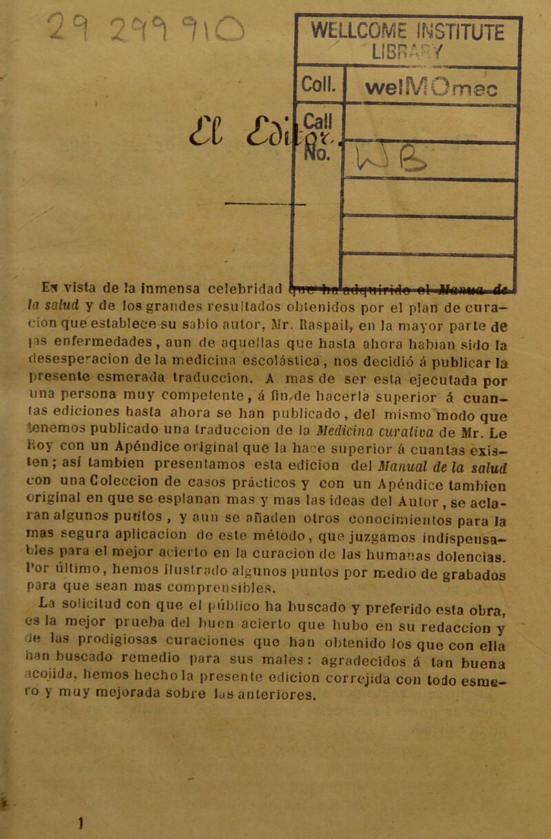 & En vîsta de îa inmensa celebridad la salud y de los grandes resultados oblenidos por el plan de cura- cion queestablece su sabio aulor, Mr. Raspail, en la mayor parte de |as enfermedades, aun de aquellas que hasta ahora habian sido la riesespe’-acion delà medicina escolâstica, nos decidiô é publicar la présente esmerada traduccion. A mas de ser esta ejecutada por una persona muy competente, â fimde hocerla superior â cuan- las ediciones hasta ahora se han publicado, del mismo modo que !,enemos publicado una traduccion de la Medicina curaliva de Mr. Le iioy con un Apéndice original que la haee superior â cuanlas exis- ten ; asi tambien presentamos esta edicion del Marnai de la salud con unaColeccion de casos pràoticos y con un Apéndice tambien original en que se esplanan mas y mas las ideas del Autor , se acla- ran algunos puritos , y aun se aiïaden otros eonocimientos para la mas segura aplicacion de este mélodo, que juzgamos indispensa- bles para el mejor acierto en la curacioh de las humauas dolencias. l’or ullimo, hemos iluslrado algunos punlos por rcedio de grabados para que sean mas comprcnsibles. La solicitud con que el pûblico ha buscado y preferido esta obra. es la mejor prueba del buen acierto que hubo en su redaccion y de las prodigiosas curaciones quo han obtenido los que con ella han buscado remedio para sus males: agradecidos à tan buena acoiida, hemos hechola présenté edicion correjida con todo esme- ro y muy mejorada sobre lus anleriores. _ x LIBRARY Coll. welMOmec . . • 1 ~T y» ■■ * '