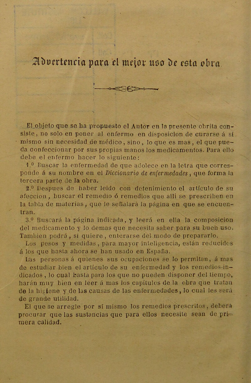 2lîîD?rtciiria para ri mqar usa trr esta *?lu’a El.objelo que so ha propuesto el Aulor en la présente ohrita con- siste, no solo en poner al enferme en disposicion de curarse â si mismo sin necesidad de médico, sino, lo que es mas, el que pue- da confeccionar por sus propias manos los medicamentos. Para ello debe el enfermo liacer lo siguienle: I.0 Ruscar la enfermedad de que adolece en la letra que corres- ponde â su nombre en el Diccionario de enfermedades, que forma la tercera parte de la obra. 2. ° Despues do haber leido con detenimiento el articulo de su afeccion , buscar el rcmedio ô remedios que alli se prescriben en la tabla de materias, que le seùalarà la pagina en que se encuen- tran. 3. ° Buscarâ la pagina indicada, y leerd en ella la composicion del medicamento y lo dénias que necesita saber para su buen uso. Tambien podra, si quiere, enterarse del modo de prepararlo. Los pesos y medidas, para mayor inteligencia, estân reducidcs â los que basta ahora se han usado en Espana. Las personas â quienes sus ocupaciones se lo permiton, amas de estudiar bien el articulo de su enfermedad y los remedios-in- dicados , lo cual basta para los que no pueden disponer del liempo, harân muy bien en leer à mas los capitules de la obra que tratan de la liiuiene y de las causas de las enferniedades, lo cual les sera de grande utilidad. El que se arregle por si mismo los remedios prescritos, deberà proeurar que las suslancias que para ellos r.ecesite sean de prt niera calidad.