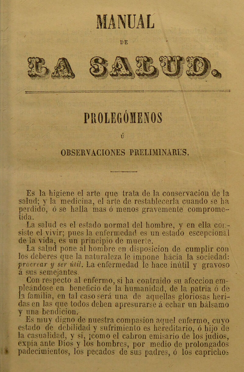 MANUAL DE » U OBSERVACIGINES PRELIM1NARES. Es la higiene el arte que trata de la conservacion de la salnd; y la medicina, el arte de restablecerla cuando se ha pcrdido, 6 se halla mas o menos gravemenle compromc-- ticla. La salud es el estado normal del hombre, y en ella coi - siste el vivir; pues la enfermedad es un estado escepcional de la vida, es un principio de muerle. La salua pone al hombre en disposicion de cumplir cou los deberes que la naturaleza le impone hâcia la sociedad: procréai- y ser ûiil. La enfermedad le hace inûtil y gravoso â sus semejantes. i Con respecto al enfermo, si ha contraido su afeccion em- pleàndose en beneficio de la humanidad, de la patria 6 de la familia, en tal caso sera una de aquellas gloriosas heri- das en las que todos deben apresurarse à echar un bàlsamo y una bendicion. Es muy digno de nuestra compasion aquel enfermo, cuyo estado de debilidad y sufrimiento es hereditario, 6 liijo de la casualidad, y si, icomo el cabron emisario de los judîos, expia ante Dios y los hombrcs, por medio de prolongados i padecimientos, los pecados de sus padres, 6 los caprichoa