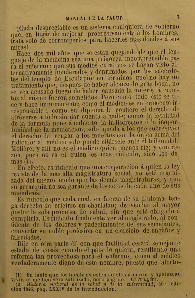 MAMJAL DE LA. SALUD. S rCuân despreciable es un sistema cualquiera de gobierno que, en lugar de mejorar progresivamente â los hombres, trata solo de corromperlos para hacerles mas dociles â sus mHace dos mil anos que se es tan quejando de que el len- guaje de la medicina sea una jerigonza incomprensible pa- ra el enfermo ; que sus medios curativos se hajyan visto al- ternativamente ponderados y deprimidos por los sacerdo- tes del templo de Esculapio: en términos que no hay un tratamiento que, déspues de baber alcanzado grap boga, no se vea acusado luego de haber causado la muerre â cu.an- tos al mismo fueron sometidos. Pero como todo esto se di- ce y bace impunemente; como el médico es en ter amen te ir- responsable ; como su diploma le confiere el derecbo de atreverse â todo sin dar cuenta à nadie; como la legalidad de la formula pone â cubierto la indiscrétion 6 la inopor- tunidad de la medicacion, solo queda â los que sobreViven el derecbo de vengar â los muertos con la ûmca arma del ridiculo: al médico solo puede citârsele ante el tribunal de Molière; y alli no es el niédico quien menos rie; y con m- zon, pues no es él quien es mas ridiculo, sino los de- màs(i). . - , . . . En efecto, es ridiculo que una corporacion a quien la ley reviste de la mas al ta magistratura social, no esté orgam- zada del mismo modo que las demâs magistraturas, y que su gerarquia no sea garante de los actos de cada uno de sus miembros. Es ridiculo que cada cual, en fuerza de su diploma, ten- ga derecbo de erigirse en charlatan; de vender al mayor postor la sola promesa de salud, sin que esté obligado a cumplirla. Es ridiculo finalmente ver al magistrado, al con- fidente de los dolores y padecimientos de sus semejantes, convertir su noble profesion en un ejercicio de enganos y falsedades. Diie en otra parte (2) con que facilidad cesarâ semejanto estado de cosas cuando el pais lo quiera; resultando una reforma tan provechosa para el enfermo, como al médico verdaderamente digno de este nombre, puesto que afortu- (1) En lanto que los hombres estén sujelos à morir, y apetezcan « vivir, el médico serâ satirizado, pero pagado. La Rruyérc. (2) Uhtoria natural de la salud y de la enfermedad, 2.a edi- cion 18i6, pàg. LXX1V de la Introduccion.